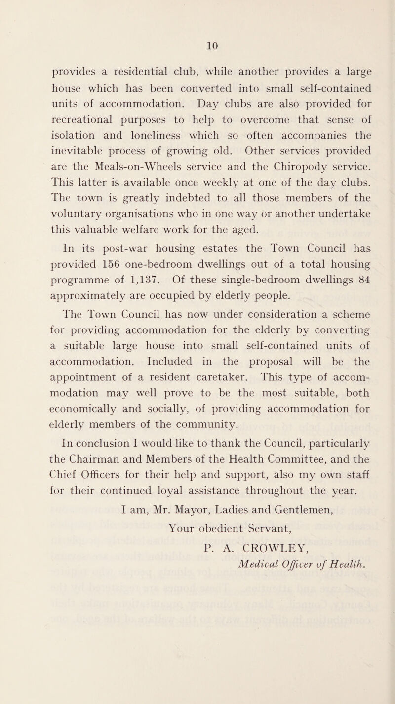 provides a residential club, while another provides a large house which has been converted into small self-contained units of accommodation. Day clubs are also provided for recreational purposes to help to overcome that sense of isolation and loneliness which so often accompanies the inevitable process of growing old. Other services provided are the Meals-on-Wheels service and the Chiropody service. This latter is available once weekly at one of the day clubs. The town is greatly indebted to all those members of the voluntary organisations who in one way or another undertake this valuable welfare work for the aged. In its post-war housing estates the Town Council has provided 156 one-bedroom dwellings out of a total housing programme of 1,137. Of these single-bedroom dwellings 84 approximately are occupied by elderly people. The Town Council has now under consideration a scheme for providing accommodation for the elderly by converting a suitable large house into small self-contained units of accommodation. Included in the proposal will be the appointment of a resident caretaker. This type of accom¬ modation may well prove to be the most suitable, both economically and socially, of providing accommodation for elderly members of the community. In conclusion I would like to thank the Council, particularly the Chairman and Members of the Health Committee, and the Chief Officers for their help and support, also my own staff for their continued loyal assistance throughout the year. I am, Mr. Mayor, Ladies and Gentlemen, Your obedient Servant, P. A. CROWLEY, Medical Officer of Health.