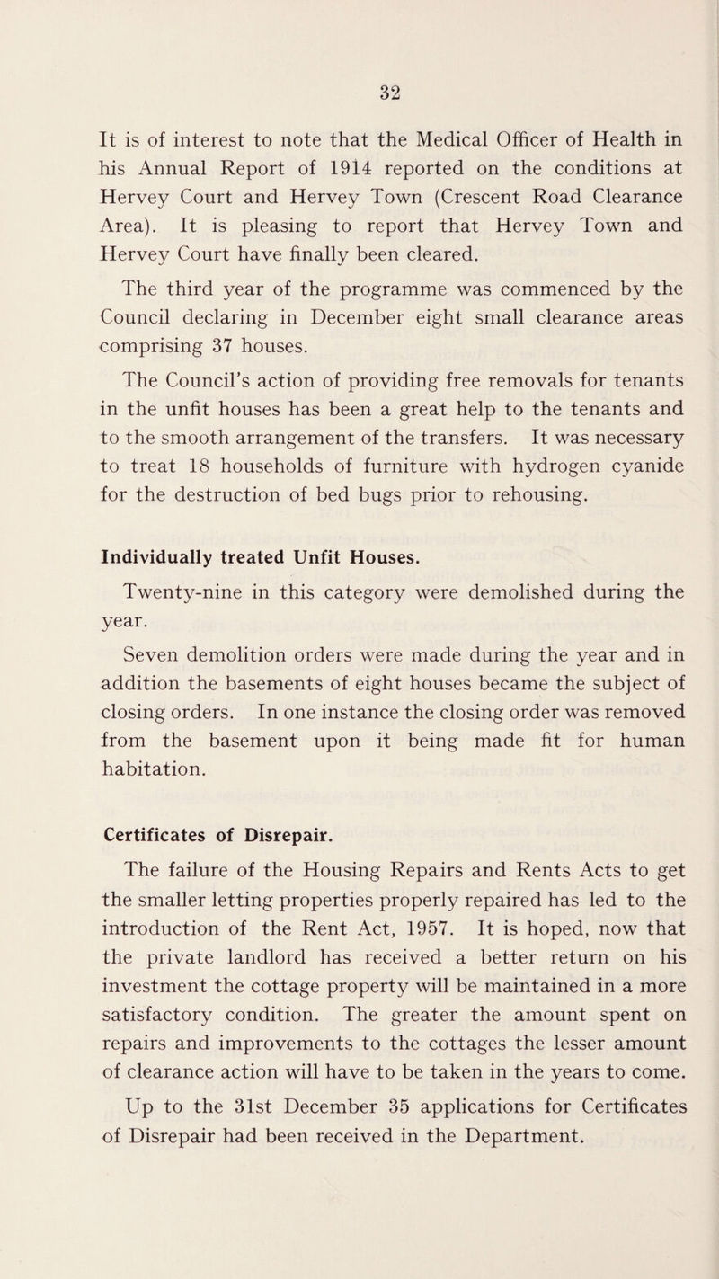 It is of interest to note that the Medical Officer of Health in his Annual Report of 1914 reported on the conditions at Hervey Court and Hervey Town (Crescent Road Clearance Area). It is pleasing to report that Hervey Town and Hervey Court have finally been cleared. The third year of the programme was commenced by the Council declaring in December eight small clearance areas comprising 37 houses. The Council’s action of providing free removals for tenants in the unfit houses has been a great help to the tenants and to the smooth arrangement of the transfers. It was necessary to treat 18 households of furniture with hydrogen cyanide for the destruction of bed bugs prior to rehousing. Individually treated Unfit Houses. Twenty-nine in this category were demolished during the year. Seven demolition orders were made during the year and in addition the basements of eight houses became the subject of closing orders. In one instance the closing order was removed from the basement upon it being made fit for human habitation. Certificates of Disrepair. The failure of the Housing Repairs and Rents Acts to get the smaller letting properties properly repaired has led to the introduction of the Rent Act, 1957. It is hoped, now that the private landlord has received a better return on his investment the cottage property will be maintained in a more satisfactory condition. The greater the amount spent on repairs and improvements to the cottages the lesser amount of clearance action will have to be taken in the years to come. Up to the 31st December 35 applications for Certificates of Disrepair had been received in the Department.