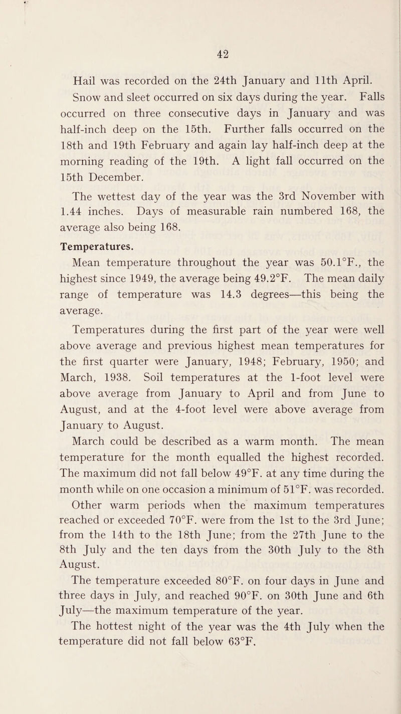 Hail was recorded on the 24th January and 11th April. Snow and sleet occurred on six days during the year. Falls occurred on three consecutive days in January and was half-inch deep on the 15th. Further falls occurred on the 18th and 19th February and again lay half-inch deep at the morning reading of the 19th. A light fall occurred on the 15th December. The wettest day of the year was the 3rd November with 1.44 inches. Days of measurable rain numbered 168, the average also being 168. Temperatures. Mean temperature throughout the year was 50.1°F., the highest since 1949, the average being 49.2°F. The mean daily range of temperature was 14.3 degrees—this being the average. Temperatures during the first part of the year were well above average and previous highest mean temperatures for the first quarter were January, 1948; February, 1950; and March, 1938. Soil temperatures at the 1-foot level were above average from January to April and from June to August, and at the 4-foot level were above average from January to August. March could be described as a warm month. The mean temperature for the month equalled the highest recorded. The maximum did not fall below 49°F. at any time during the month while on one occasion a minimum of 51°F. was recorded. Other warm periods when the maximum temperatures reached or exceeded 70°F. were from the 1st to the 3rd June; from the 14th to the 18th June; from the 27th June to the 8th July and the ten days from the 30th July to the 8th August. The temperature exceeded 80°F. on four days in June and three days in July, and reached 90°F. on 30th June and 6th July—the maximum temperature of the year. The hottest night of the year was the 4th July when the temperature did not fall below 63°F.