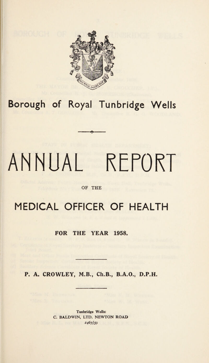 —■— ANNUAL REPORT OF THE MEDICAL OFFICER OF HEALTH FOR THE YEAR 1958. P. A. CROWLEY, M.B., Ch.B., B.A.O., D.P.H. Tunbridge Wells: C. BALDWIN, LTD. NEWTON ROAD 2467I59