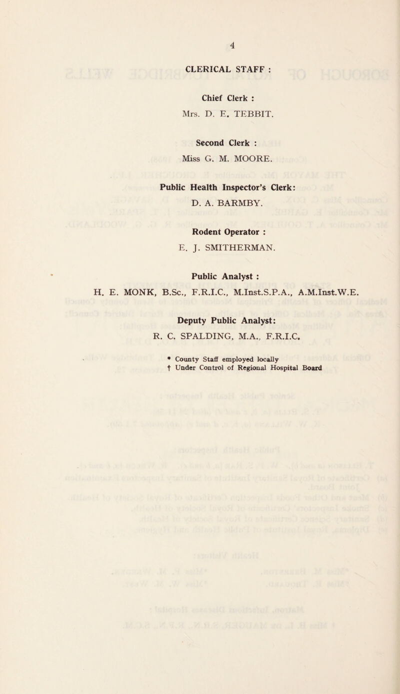 CLERICAL STAFF : Chief Clerk : Mrs. D. E. TEBBIT. Second Clerk : Miss G. M. MOORE. Public Health Inspector’s Clerk: D. A. BARMBY. Rodent Operator : E. J. SMITHERMAN. Public Analyst : H. E. MONK, B.Sc., F.R.I.C., M.Inst.S.P.A., A.M.Inst.W.E. Deputy Public Analyst: R. C. SPALDING, M.A., F.R.I.C. * County Staff employed locally t Under Control of Regional Hospital Board