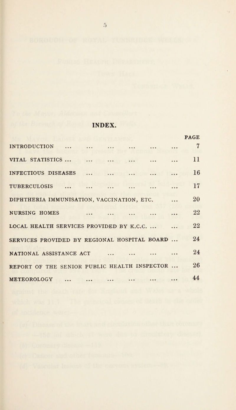 INDEX INTRODUCTION . VITAL STATISTICS. INFECTIOUS DISEASES . TUBERCULOSIS DIPHTHERIA IMMUNISATION, VACCINATION, ETC. NURSING HOMES . LOCAL HEALTH SERVICES PROVIDED BY K.C.C. SERVICES PROVIDED BY REGIONAL HOSPITAL BOARD ... NATIONAL ASSISTANCE ACT . REPORT OF THE SENIOR PUBLIC HEALTH INSPECTOR ... METEOROLOGY ... ... ... ••• ••* PAGE 7 11 16 17 20 22 22 24 24 26 44