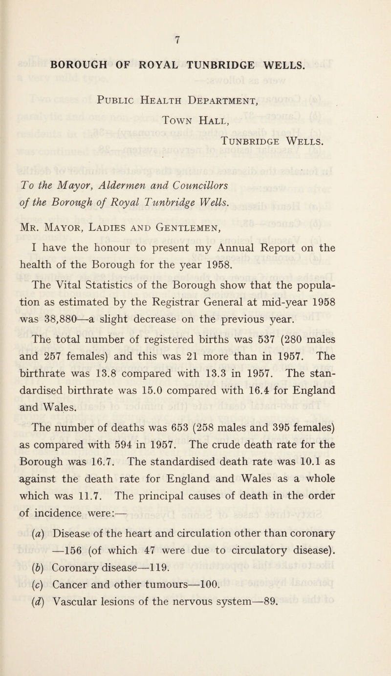BOROUGH OF ROYAL TUNBRIDGE WELLS. Public Health Department, Town Hall, Tunbridge Wells. To the Mayor, Aldermen and Councillors of the Borough of Royal Tunbridge Wells. Mr. Mayor, Ladies and Gentlemen, I have the honour to present my Annual Report on the health of the Borough for the year 1958. The Vital Statistics of the Borough show that the popula¬ tion as estimated by the Registrar General at mid-year 1958 was 38,880—a slight decrease on the previous year. The total number of registered births was 537 (280 males and 257 females) and this was 21 more than in 1957. The birthrate was 13.8 compared with 13.3 in 1957. The stan¬ dardised birthrate was 15.0 compared with 16.4 for England and Wales. The number of deaths was 653 (258 males and 395 females) as compared with 594 in 1957. The crude death rate for the Borough was 16.7. The standardised death rate was 10.1 as against the death rate for England and Wales as a whole which was 11.7. The principal causes of death in the order of incidence were:— (a) Disease of the heart and circulation other than coronary —156 (of which 47 were due to circulatory disease). (b) Coronary disease—119. (c) Cancer and other tumours—100. (d) Vascular lesions of the nervous system—89.