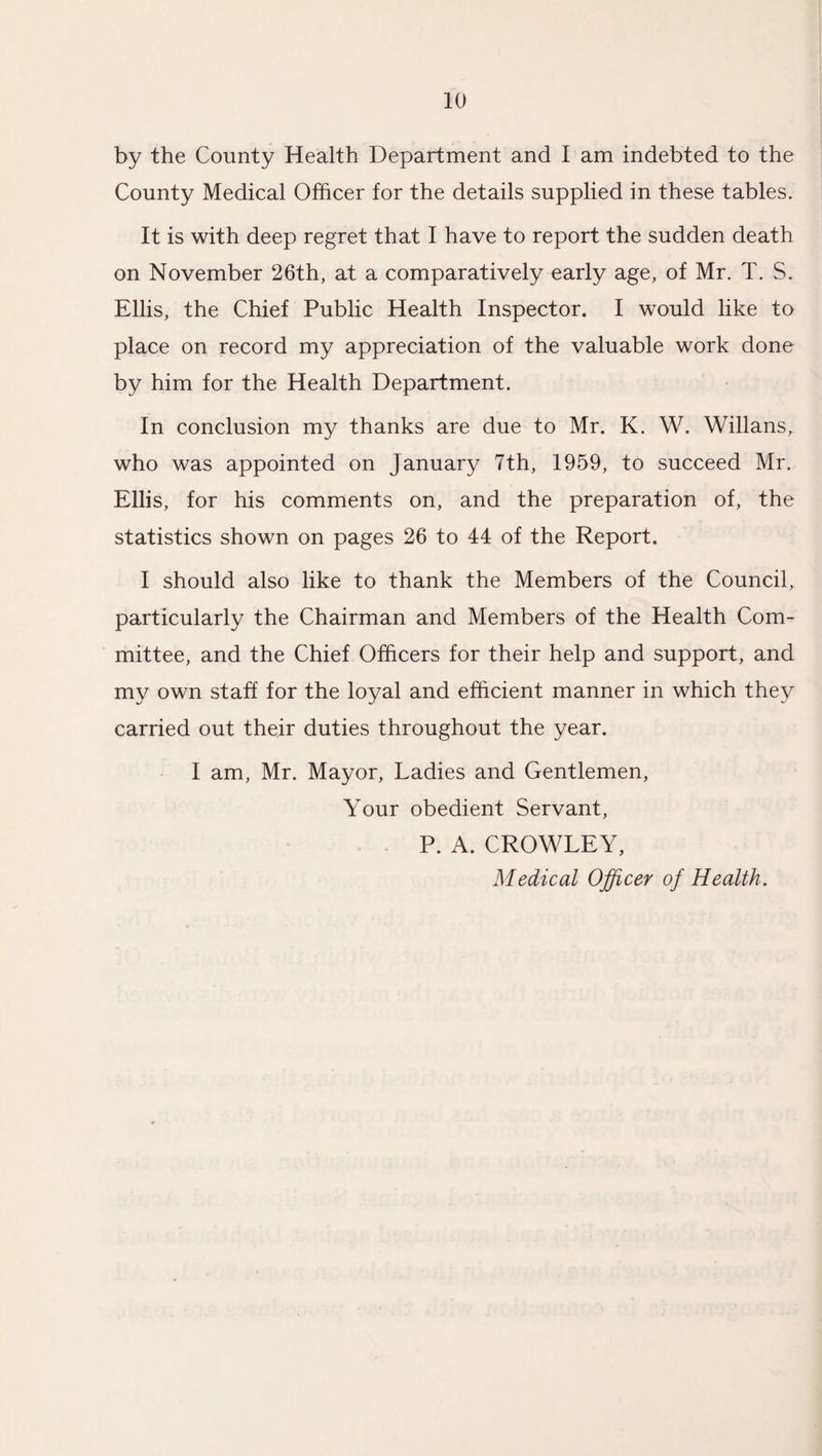 by the County Health Department and I am indebted to the County Medical Officer for the details supplied in these tables. It is with deep regret that I have to report the sudden death on November 26th, at a comparatively early age, of Mr. T. S. Ellis, the Chief Public Health Inspector. I would like to place on record my appreciation of the valuable work done by him for the Health Department. In conclusion my thanks are due to Mr. K. W. Willans, who was appointed on January 7th, 1959, to succeed Mr. Ellis, for his comments on, and the preparation of, the statistics shown on pages 26 to 44 of the Report. I should also like to thank the Members of the Council, particularly the Chairman and Members of the Health Com¬ mittee, and the Chief Officers for their help and support, and my own staff for the loyal and efficient manner in which they carried out their duties throughout the year. I am, Mr. Mayor, Ladies and Gentlemen, Your obedient Servant, P. A. CROWLEY, Medical Officer of Health.