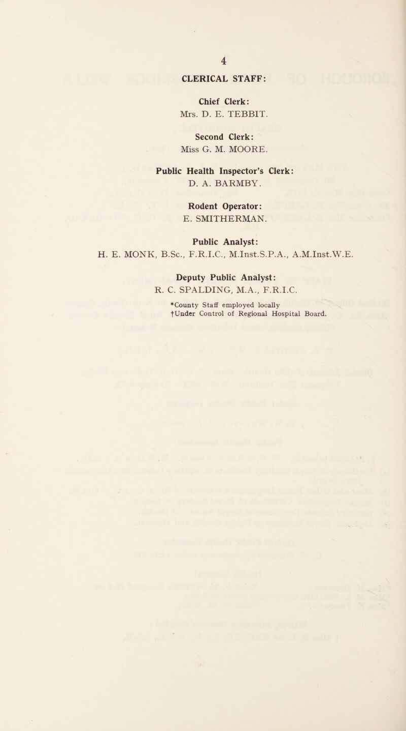 CLERICAL STAFF: Chief Clerk: Mrs. D. E. TEBBIT. Second Clerk: Miss G. M. MOORE. Public Health Inspector’s Clerk: D. A. BARMBY. Rodent Operator: E. SMITHERMAN. Public Analyst: H. E. MONK, B.Sc., F.R.I.C., M.Inst.S.P.A., A.M.Inst.W.E. Deputy Public Analyst: R. C. SPALDING, M.A., F.R.I.C. ♦County Staff employed locally tUnder Control of Regional Hospital Board.