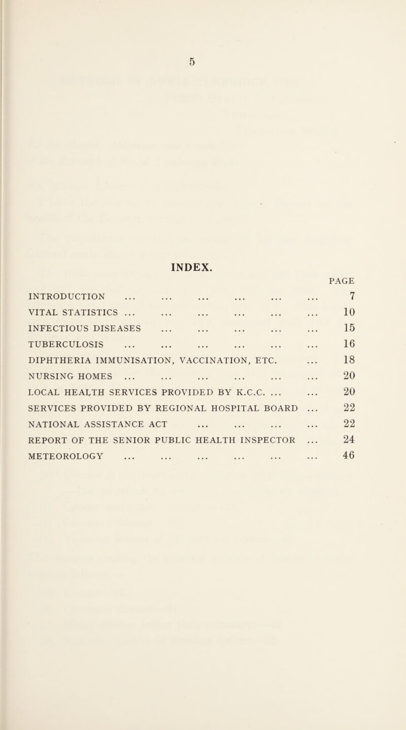 INDEX. INTRODUCTION . VITAL STATISTICS. INFECTIOUS DISEASES . TUBERCULOSIS . . DIPHTHERIA IMMUNISATION, VACCINATION, ETC. NURSING HOMES ... LOCAL HEALTH SERVICES PROVIDED BY K.C.C. ... SERVICES PROVIDED BY REGIONAL HOSPITAL BOARD NATIONAL ASSISTANCE ACT . REPORT OF THE SENIOR PUBLIC HEALTH INSPECTOR METEOROLOGY PAGE 7 10 15 16 18 20 20 22 22 24 46