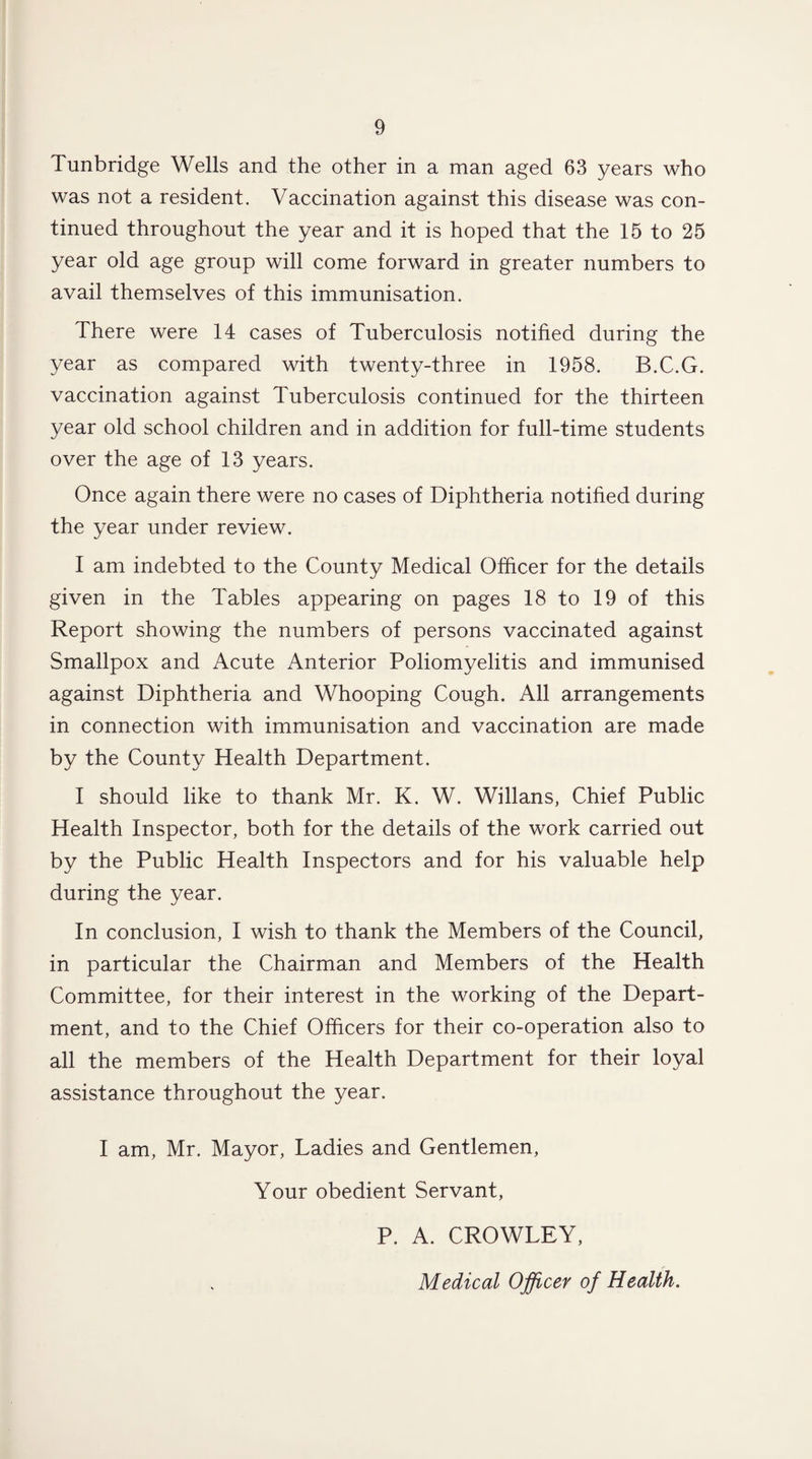 Tunbridge Wells and the other in a man aged 63 years who was not a resident. Vaccination against this disease was con¬ tinued throughout the year and it is hoped that the 15 to 25 year old age group will come forward in greater numbers to avail themselves of this immunisation. There were 14 cases of Tuberculosis notified during the year as compared with twenty-three in 1958. B.C.G. vaccination against Tuberculosis continued for the thirteen year old school children and in addition for full-time students over the age of 13 years. Once again there were no cases of Diphtheria notified during the year under review. I am indebted to the County Medical Officer for the details given in the Tables appearing on pages 18 to 19 of this Report showing the numbers of persons vaccinated against Smallpox and Acute Anterior Poliomyelitis and immunised against Diphtheria and Whooping Cough. All arrangements in connection with immunisation and vaccination are made by the County Health Department. I should like to thank Mr. K. W. Willans, Chief Public Health Inspector, both for the details of the work carried out by the Public Health Inspectors and for his valuable help during the year. In conclusion, I wish to thank the Members of the Council, in particular the Chairman and Members of the Health Committee, for their interest in the working of the Depart¬ ment, and to the Chief Officers for their co-operation also to all the members of the Health Department for their loyal assistance throughout the year. I am, Mr. Mayor, Ladies and Gentlemen, Your obedient Servant, P. A. CROWLEY, Medical Officer of Health.