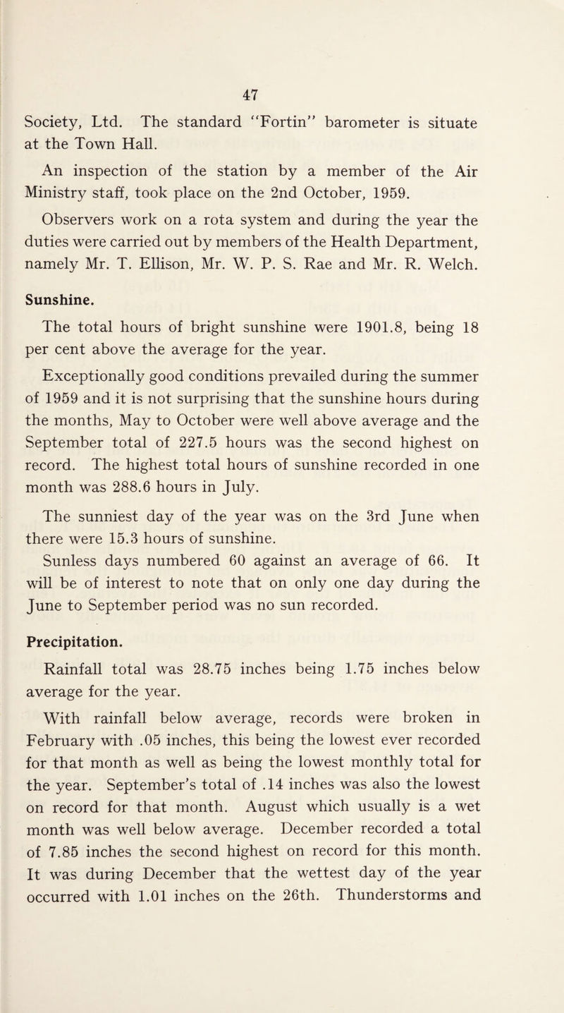 Society, Ltd. The standard “Fortin” barometer is situate at the Town Hall. An inspection of the station by a member of the Air Ministry staff, took place on the 2nd October, 1959. Observers work on a rota system and during the year the duties were carried out by members of the Health Department, namely Mr. T. Ellison, Mr. W. P. S. Rae and Mr. R. Welch. Sunshine. The total hours of bright sunshine were 1901.8, being 18 per cent above the average for the year. Exceptionally good conditions prevailed during the summer of 1959 and it is not surprising that the sunshine hours during the months, May to October were well above average and the September total of 227.5 hours was the second highest on record. The highest total hours of sunshine recorded in one month was 288.6 hours in July. The sunniest day of the year was on the 3rd June when there were 15.3 hours of sunshine. Sunless days numbered 60 against an average of 66. It will be of interest to note that on only one day during the June to September period was no sun recorded. Precipitation. Rainfall total was 28.75 inches being 1.75 inches below average for the year. With rainfall below average, records were broken in February with .05 inches, this being the lowest ever recorded for that month as well as being the lowest monthly total for the year. September’s total of .14 inches was also the lowest on record for that month. August which usually is a wet month was well below average. December recorded a total of 7.85 inches the second highest on record for this month. It was during December that the wettest day of the year occurred with 1.01 inches on the 26th. Thunderstorms and