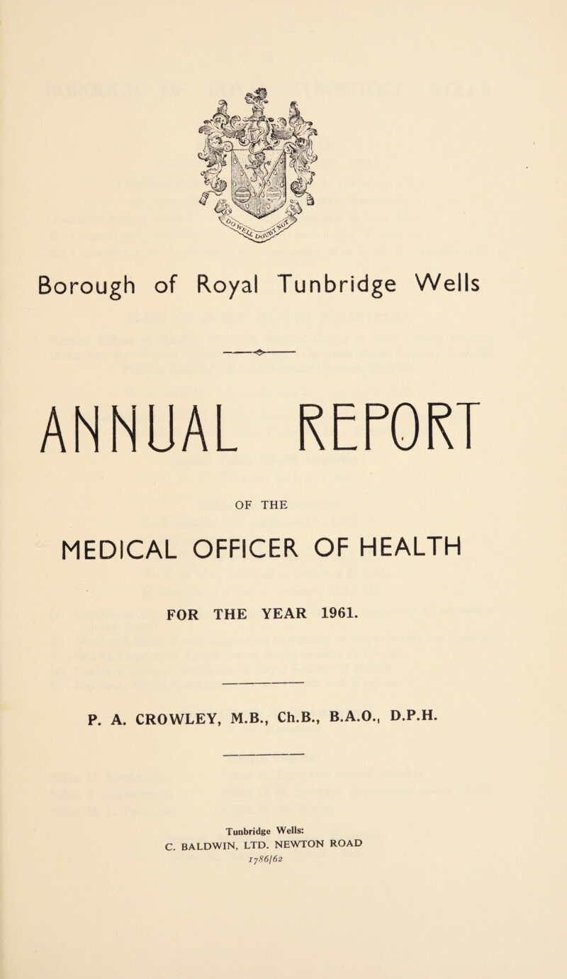Borough of Royal Tunbridge Wells ANNUAL REPORT OF THE MEDICAL OFFICER OF HEALTH FOR THE YEAR 1961. P. A. CROWLEY, M.B., Ch.B., B.A.O., D.P.H. Tunbridge Wells: C. BALDWIN, LTD. NEWTON ROAD 1786/62