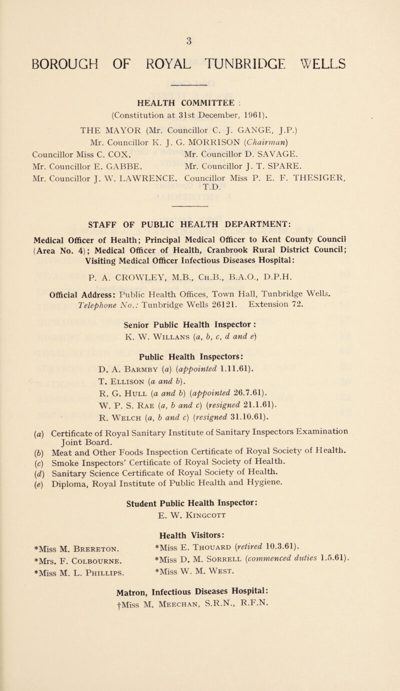 BOROUGH OF ROYAL TUNBRIDGE WELLS HEALTH COMMITTEE : (Constitution at 31st December, 1961). THE MAYOR (Mr. Councillor C. J. GANGE, J.P.) Mr. Councillor K. J. G. MORRISON (Chairman) Councillor Miss C. COX. Mr. Councillor D. SAVAGE. Mr. Councillor E. GABBE. Mr. Councillor J. T. SPARE. Mr. Councillor T. W. LAWRENCE. Councillor Miss P. E. F. THESIGER, T.D. STAFF OF PUBLIC HEALTH DEPARTMENT: Medical Officer of Health; Principal Medical Officer to Kent County Council (Area No. 4); Medical Officer of Health, Cranbrook Rural District Council; Visiting Medical Officer Infectious Diseases Hospital: P. A. CROWLEY, M.B., Ch.B., B.A.O., D.P.H. Official Address: Public Health Offices, Town Hall, Tunbridge Wells. Telephone No.: Tunbridge Wells 26121. Extension 72. Senior Public Health Inspector : K. W. Willans (a, b, c, d and e) Public Health Inspectors: D. A. Barmby (a) (appointed 1.11.61). T. Ellison (a and b). R. G. Hull (a and b) (appointed 26.7.61). W. P. S. Rae (a, b and c) (resigned 21.1.61). R. Welch (a, b and c) (resigned 31.10.61). (a) Certificate of Royal Sanitary Institute of Sanitary Inspectors Examination Joint Board. (b) Meat and Other Foods Inspection Certificate of Royal Society of Health. (c) Smoke Inspectors’ Certificate of Royal Society of Health. (d) Sanitary Science Certificate of Royal Society of Health. (e) Diploma, Royal Institute of Public Health and Hygiene. Student Public Health Inspector: E. W. Kingcott Health Visitors: *Miss M. Brereton. *Miss E. Thouard (retired 10.3.61). *Mrs. F. Colbourne. *Miss D. M. Sorrell (commenced duties 1.5.61). *Miss M. L. Phillips. *Miss W. M. West. Matron, Infectious Diseases Hospital: •(-Miss M. Meechan, S.R.N., R.F.N.