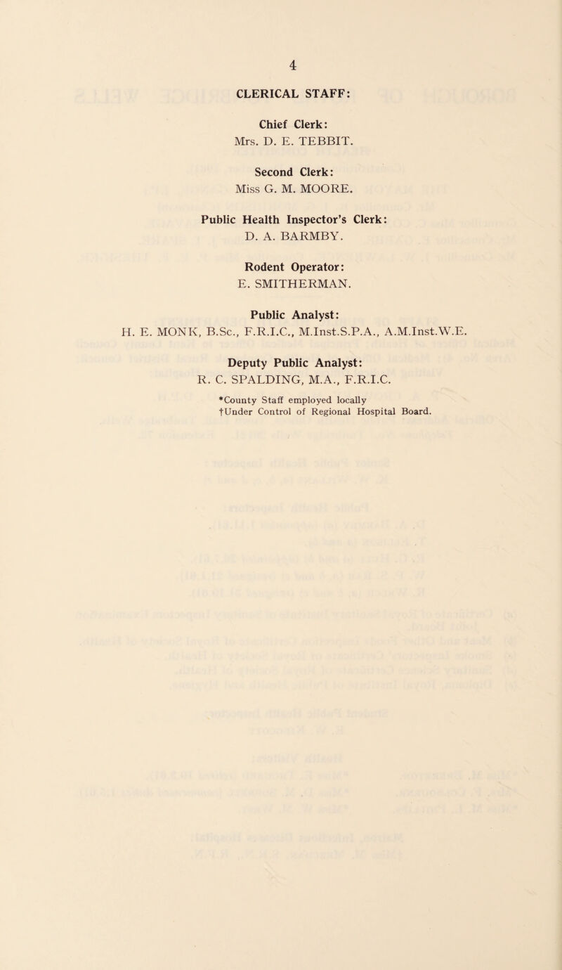 CLERICAL STAFF: Chief Clerk: Mrs. D. E. TEBBIT. Second Clerk: Miss G. M. MOORE. Public Health Inspector’s Clerk: D. A. BARMBY. Rodent Operator: E. SMITHERMAN. Public Analyst: H. E. MONK, B.Sc., F.R.I.C., M.Inst.S.P.A., A.M.Inst.W.E. Deputy Public Analyst: R. C. SPALDING, M.A., F.R.I.C. ♦County Staff employed locally fUnder Control of Regional Hospital Board.