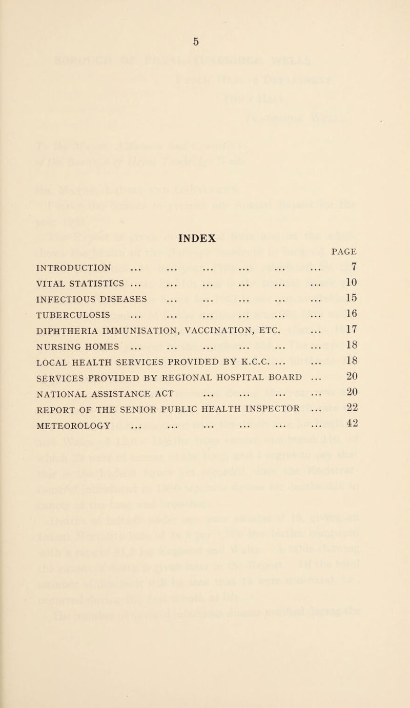 INDEX INTRODUCTION VITAL STATISTICS ... INFECTIOUS DISEASES TUBERCULOSIS DIPHTHERIA IMMUNISATION, VACCINATION, ETC. NURSING HOMES ... LOCAL HEALTH SERVICES PROVIDED BY K.C.C. ... SERVICES PROVIDED BY REGIONAL HOSPITAL BOARD NATIONAL ASSISTANCE ACT . REPORT OF THE SENIOR PUBLIC HEALTH INSPECTOR METEOROLOGY PAGE 7 10 15 16 17 18 18 20 20 22 42