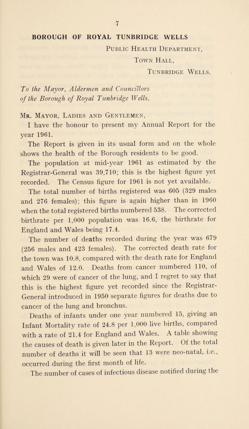BOROUGH OF ROYAL TUNBRIDGE WELLS Public Health Department, Town Hall, Tunbridge Wells. To the Mayor, Aldermen and Councillors of the Borough of Royal Tunbridge Wells. Mr. Mayor, Ladies and Gentlemen, I have the honour to present my Annual Report for the year 1961. The Report is given in its usual form and on the whole shows the health of the Borough residents to be good. The population at mid-year 1961 as estimated by the Registrar-General was 39,710; this is the highest figure yet recorded. The Census figure for 1961 is not yet available. The total number of births registered was 605 (329 males and 276 females); this figure is again higher than in 1960 when the total registered births numbered 538. The corrected birthrate per 1,000 population was 16.6, the birthrate for England and Wales being 17.4. The number of deaths recorded during the year was 679 (256 males and 423 females). The corrected death rate for the town was 10.8, compared with the death rate for England and Wales of 12.0. Deaths from cancer numbered 110, of which 29 were of cancer of the lung, and I regret to say that this is the highest figure yet recorded since the Registrar- General introduced in 1950 separate figures for deaths due to cancer of the lung and bronchus. Deaths of infants under one year numbered 15, giving an Infant Mortality rate of 24.8 per 1,000 live births, compared with a rate of 21.4 for England and Wales. A table showing the causes of death is given later in the Report. Of the total number of deaths it will be seen that 13 were neo-natal, i.e., occurred during the first month of life. The number of cases of infectious disease notified during the