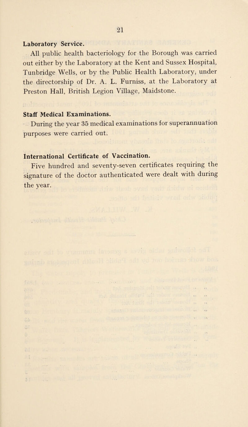 Laboratory Service. All public health bacteriology for the Borough was carried out either by the Laboratory at the Kent and Sussex Hospital, Tunbridge Wells, or by the Public Health Laboratory, under the directorship of Dr. A. L. Furniss, at the Laboratory at Preston Hall, British Legion Village, Maidstone. Staff Medical Examinations. During the year 35 medical examinations for superannuation purposes were carried out. International Certificate of Vaccination. Five hundred and seventy-seven certificates requiring the signature of the doctor authenticated were dealt with during the year.