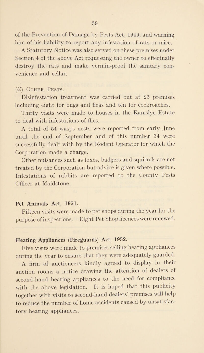 of the Prevention of Damage by Pests Act, 1949, and warning him of his liability to report any infestation of rats or mice. A Statutory Notice was also served on these premises under Section 4 of the above Act requesting the owner to effectually destroy the rats and make vermin-proof the sanitary con¬ venience and cellar. (ii) Other Pests. Disinfestation treatment was carried out at 23 premises including eight for bugs and fleas and ten for cockroaches. Thirty visits were made to houses in the Ramslye Estate to deal with infestations of flies. A total of 54 wasps nests were reported from early June until the end of September and of this number 34 were successfully dealt with by the Rodent Operator for which the Corporation made a charge. Other nuisances such as foxes, badgers and squirrels are not treated by the Corporation but advice is given where possible. Infestations of rabbits are reported to the County Pests Officer at Maidstone. Pet Animals Act, 1951. Fifteen visits were made to pet shops during the year for the purpose of inspections. Eight Pet Shop licences were renewed. Heating Appliances (Fireguards) Act, 1952. Five visits were made to premises selling heating appliances during the year to ensure that they were adequately guarded. A firm of auctioneers kindly agreed to display in their auction rooms a notice drawing the attention of dealers of second-hand heating appliances to the need for compliance with the above legislation. It is hoped that this publicity together with visits to second-hand dealers premises will help to reduce the number of home accidents caused by unsatisfac¬ tory heating appliances.