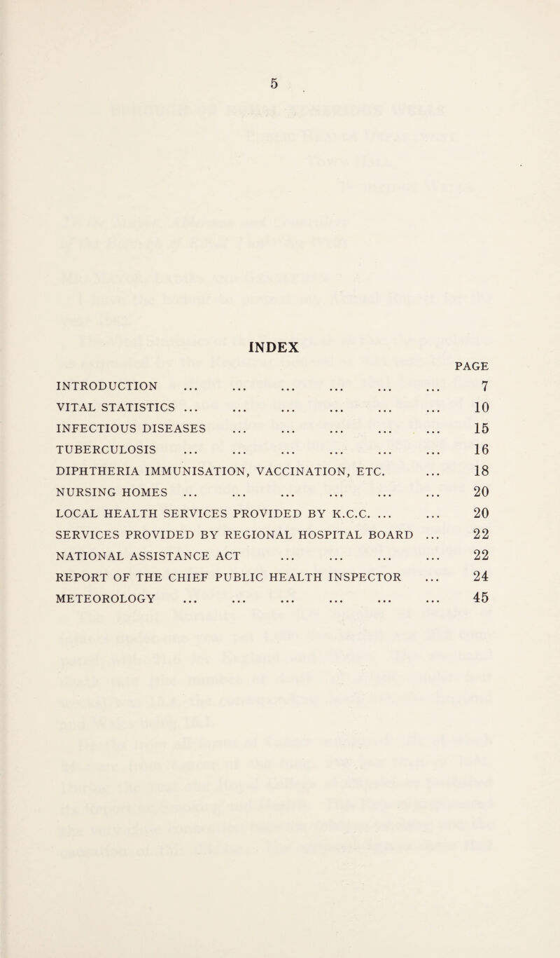 INDEX INTRODUCTION . VITAL STATISTICS. INFECTIOUS DISEASES ... . TUBERCULOSIS DIPHTHERIA IMMUNISATION, VACCINATION, ETC. NURSING HOMES. LOCAL HEALTH SERVICES PROVIDED BY K.C.C. ... SERVICES PROVIDED BY REGIONAL HOSPITAL BOARD NATIONAL ASSISTANCE ACT REPORT OF THE CHIEF PUBLIC HEALTH INSPECTOR METEOROLOGY PAGE 7 10 15 16 18 20 20 22 22 24 45