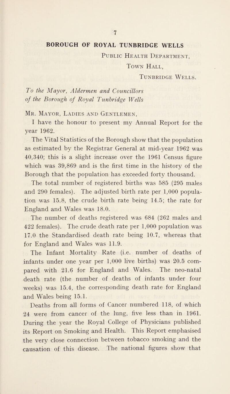 BOROUGH OF ROYAL TUNBRIDGE WELLS Public Health Department, Town Hall, Tunbridge Wells. To the Mayor, Aldermen and Councillors of the Borough of Royal Tunbridge Wells Mr. Mayor, Ladies and Gentlemen, I have the honour to present my Annual Report for the year 1962. The Vital Statistics of the Borough show that the population as estimated by the Registrar General at mid-year 1962 was 40,340; this is a slight increase over the 1961 Census figure which was 39,869 and is the first time in the history of the Borough that the population has exceeded forty thousand. The total number of registered births was 585 (295 males and 290 females). The adjusted birth rate per 1,000 popula¬ tion was 15.8, the crude birth rate being 14.5; the rate for England and Wales was 18.0. The number of deaths registered was 684 (262 males and 422 females). The crude death rate per 1,000 population was 17.0 the Standardised death rate being 10.7, whereas that for England and Wales was 11.9. The Infant Mortality Rate (i.e. number of deaths of infants under one year per 1,000 live births) was 20.5 com¬ pared with 21.6 for England and Wales. The neo-natal death rate (the number of deaths of infants under four weeks) was 15.4, the corresponding death rate for England and Wales being 15.1. Deaths from all forms of Cancer numbered 118, of which 24 were from cancer of the lung, five less than in 1961. During the year the Royal College of Physicians published its Report on Smoking and Health. This Report emphasised the very close connection between tobacco smoking and the causation of this disease. The national figures show that