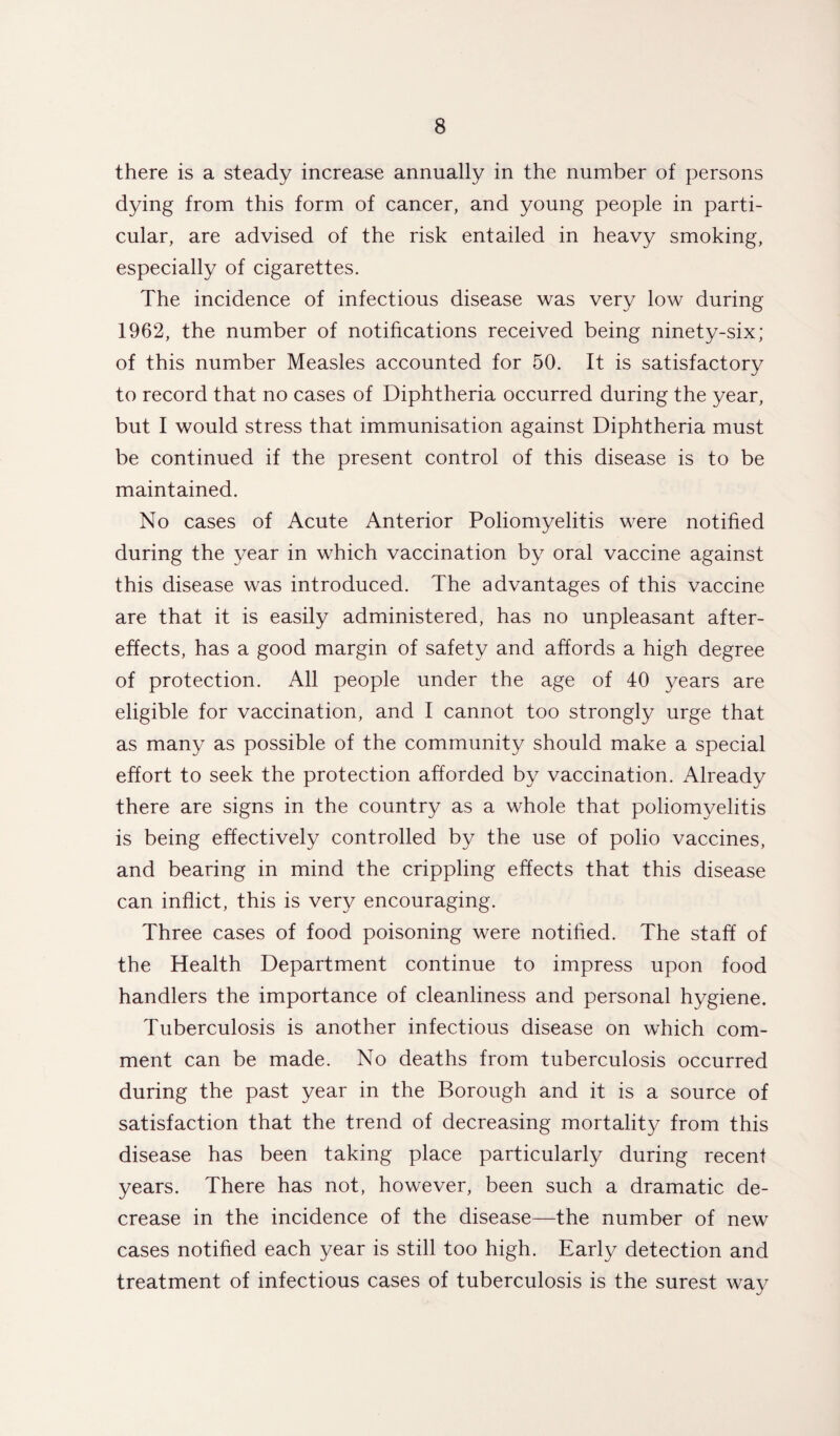 there is a steady increase annually in the number of persons dying from this form of cancer, and young people in parti¬ cular, are advised of the risk entailed in heavy smoking, especially of cigarettes. The incidence of infectious disease was very low during 1962, the number of notifications received being ninety-six; of this number Measles accounted for 50. It is satisfactory to record that no cases of Diphtheria occurred during the year, but I would stress that immunisation against Diphtheria must be continued if the present control of this disease is to be maintained. No cases of Acute Anterior Poliomyelitis were notified during the year in which vaccination by oral vaccine against this disease was introduced. The advantages of this vaccine are that it is easily administered, has no unpleasant after¬ effects, has a good margin of safety and affords a high degree of protection. All people under the age of 40 years are eligible for vaccination, and I cannot too strongly urge that as many as possible of the community should make a special effort to seek the protection afforded by vaccination. Already there are signs in the country as a whole that poliomyelitis is being effectively controlled by the use of polio vaccines, and bearing in mind the crippling effects that this disease can inflict, this is very encouraging. Three cases of food poisoning were notified. The staff of the Health Department continue to impress upon food handlers the importance of cleanliness and personal hygiene. Tuberculosis is another infectious disease on which com¬ ment can be made. No deaths from tuberculosis occurred during the past year in the Borough and it is a source of satisfaction that the trend of decreasing mortality from this disease has been taking place particularly during recent years. There has not, however, been such a dramatic de¬ crease in the incidence of the disease—the number of new cases notified each year is still too high. Early detection and treatment of infectious cases of tuberculosis is the surest way