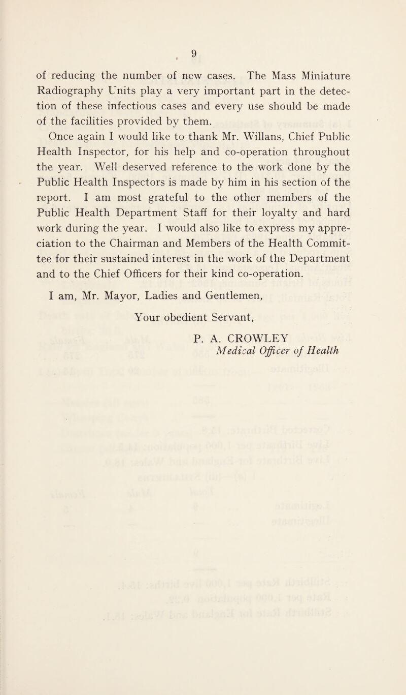 of reducing the number of new cases. The Mass Miniature Radiography Units play a very important part in the detec¬ tion of these infectious cases and every use should be made of the facilities provided by them. Once again I would like to thank Mr. Willans, Chief Public Health Inspector, for his help and co-operation throughout the year. Well deserved reference to the work done by the Public Health Inspectors is made by him in his section of the report. I am most grateful to the other members of the Public Health Department Staff for their loyalty and hard work during the year. I would also like to express my appre¬ ciation to the Chairman and Members of the Health Commit¬ tee for their sustained interest in the work of the Department and to the Chief Officers for their kind co-operation. I am, Mr. Mayor, Ladies and Gentlemen, Your obedient Servant, P. A. CROWLEY Medical Officer of Health