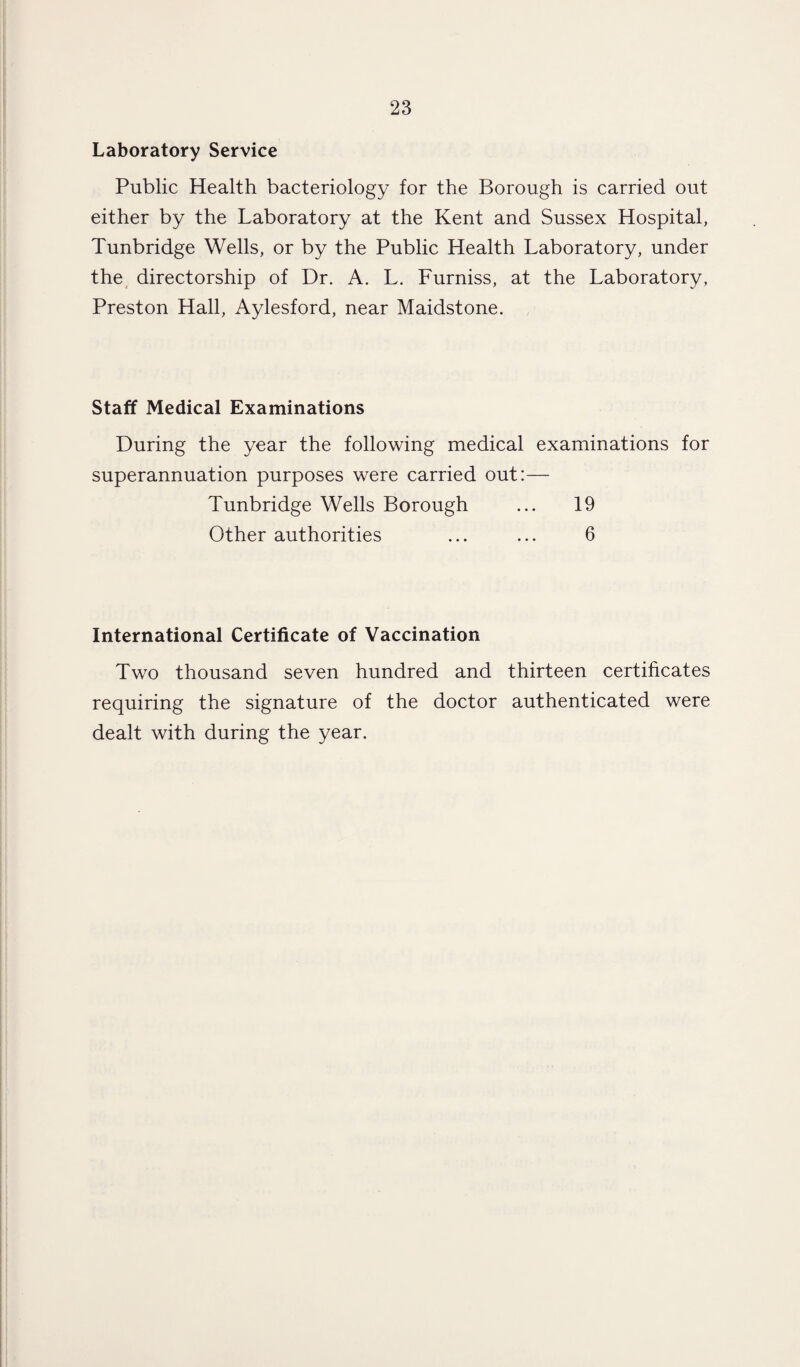 Laboratory Service Public Health bacteriology for the Borough is carried out either by the Laboratory at the Kent and Sussex Hospital, Tunbridge Wells, or by the Public Health Laboratory, under the directorship of Dr. A. L. Furniss, at the Laboratory, Preston Hall, Aylesford, near Maidstone. Staff Medical Examinations During the year the following medical examinations for superannuation purposes were carried out:— Tunbridge Wells Borough ... 19 Other authorities ... ... 6 International Certificate of Vaccination Two thousand seven hundred and thirteen certificates requiring the signature of the doctor authenticated were dealt with during the year.
