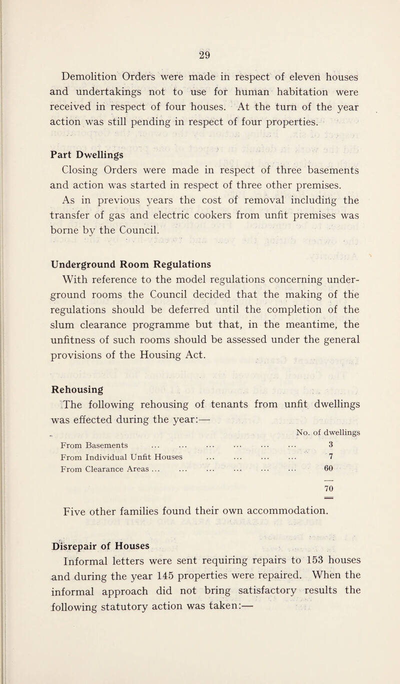 Demolition Orders were made in respect of eleven houses and undertakings not to use for human habitation were received in respect of four houses. At the turn of the year action was still pending in respect of four properties. Part Dwellings Closing Orders were made in respect of three basements and action was started in respect of three other premises. As in previous years the cost of removal including the transfer of gas and electric cookers from unfit premises was borne by the Council. Underground Room Regulations With reference to the model regulations concerning under¬ ground rooms the Council decided that the making of the regulations should be deferred until the completion of the slum clearance programme but that, in the meantime, the unfitness of such rooms should be assessed under the general provisions of the Housing Act. Rehousing The following rehousing of tenants from unfit dwellings was effected during the year:— No. of dwellings From Basements . 3 From Individual Unfit Houses . 7 From Clearance Areas ... . 60 70 Five other families found their own accommodation. Disrepair of Houses Informal letters were sent requiring repairs to 153 houses and during the year 145 properties were repaired. When the informal approach did not bring satisfactory results the following statutory action was taken:—
