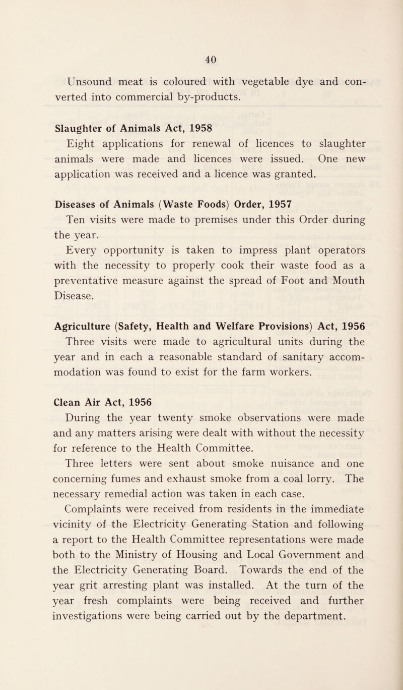 Unsound meat is coloured with vegetable dye and con¬ verted into commercial by-products. Slaughter of Animals Act, 1958 Eight applications for renewal of licences to slaughter animals were made and licences were issued. One new application was received and a licence was granted. Diseases of Animals (Waste Foods) Order, 1957 Ten visits were made to premises under this Order during the year. Every opportunity is taken to impress plant operators with the necessity to properly cook their waste food as a preventative measure against the spread of Foot and Mouth Disease. Agriculture (Safety, Health and Welfare Provisions) Act, 1956 Three visits were made to agricultural units during the year and in each a reasonable standard of sanitary accom¬ modation was found to exist for the farm workers. Clean Air Act, 1956 During the year twenty smoke observations were made and any matters arising were dealt with without the necessity for reference to the Health Committee. Three letters were sent about smoke nuisance and one concerning fumes and exhaust smoke from a coal lorry. The necessary remedial action was taken in each case. Complaints were received from residents in the immediate vicinity of the Electricity Generating Station and following a report to the Health Committee representations were made both to the Ministry of Housing and Local Government and the Electricity Generating Board. Towards the end of the year grit arresting plant was installed. At the turn of the year fresh complaints were being received and further investigations were being carried out by the department.
