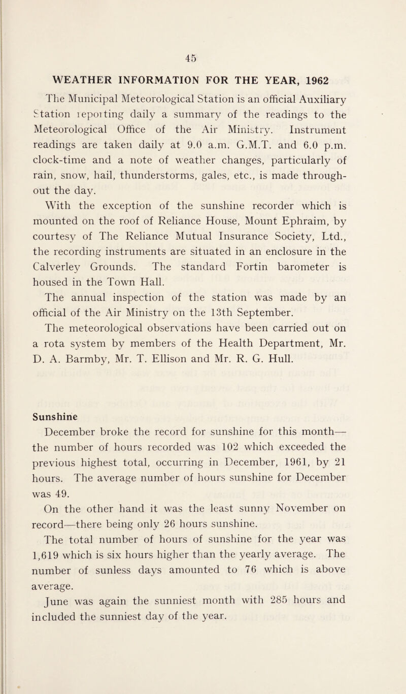 WEATHER INFORMATION FOR THE YEAR, 1962 The Municipal Meteorological Station is an official Auxiliary Station lepoiting daily a summary of the readings to the Meteorological Office of the Air Ministry. Instrument readings are taken daily at 9.0 a.m. G.M.T. and 6.0 p.m. clock-time and a note of weather changes, particularly of rain, snow, hail, thunderstorms, gales, etc., is made through¬ out the day. With the exception of the sunshine recorder which is mounted on the roof of Reliance House, Mount Ephraim, by courtesy of The Reliance Mutual Insurance Society, Ltd., the recording instruments are situated in an enclosure in the Calverley Grounds. The standard Fortin barometer is housed in the Town Hall. The annual inspection of the station was made by an official of the Air Ministry on the 13th September. The meteorological observations have been carried out on a rota system by members of the Health Department, Mr. D. A. Barmby, Mr. T. Ellison and Mr. R. G. Hull. Sunshine December broke the record for sunshine for this month— the number of hours recorded was 102 which exceeded the previous highest total, occurring in December, 1961, by 21 hours. The average number of hours sunshine for December was 49. On the other hand it was the least sunny November on record—there being only 26 hours sunshine. The total number of hours of sunshine for the year was 1,619 which is six hours higher than the yearly average. The number of sunless days amounted to 76 which is above average. June was again the sunniest month with 285 hours and included the sunniest day of the year.
