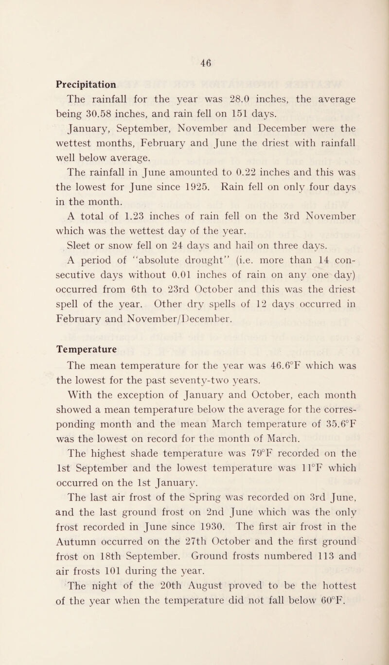 Precipitation The rainfall for the year was 28.0 inches, the average being 30.58 inches, and rain fell on 151 days. January, September, November and December were the wettest months, February and June the driest with rainfall well below average. The rainfall in June amounted to 0.22 inches and this was the lowest for June since 1925. Rain fell on only four days in the month. A total of 1.23 inches of rain fell on the 3rd November which was the wettest day of the year. Sleet or snow fell on 24 days and hail on three days. A period of '‘absolute drought” (i.e. more than 14 con¬ secutive days without 0.01 inches of rain on any one day) occurred from 6th to 23rd October and this was the driest spell of the year. Other dry spells of 12 days occurred in February and November/December. Temperature The mean temperature for the year was 46.6°F which was the lowest for the past seventy-two years. With the exception of January and October, each month showed a mean temperature below the average for the corres¬ ponding month and the mean March temperature of 35.6°F was the lowest on record for the month of March. The highest shade temperature was 79°F recorded on the 1st September and the lowest temperature was 11°F which occurred on the 1st January. The last air frost of the Spring was recorded on 3rd June, and the last ground frost on 2nd June which was the only frost recorded in June since 1930. The first air frost in the Autumn occurred on the 27th October and the first ground frost on 18th September. Ground frosts numbered 113 and air frosts 101 during the year. The night of the 20th August proved to be the hottest of the year when the temperature did not fall below 60°F.