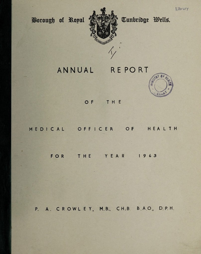 Library Horoug!) MEDIC F of &oj>al ®unbrtl>ge ANNUAL RE PO RT OF THE AL OFFICER OF HEALTH R THE YEAR 1963 P. A. CROWLEY, M.B., CH.B B.AO., DP.H.