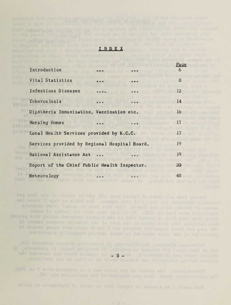 LJULLJL Introduction ... ••• Vital Statistics Infectious Diseases **• Tuberculosis . eo. Diphtheria Iramunisatione Vaccination etc. Nursing Homes .». Local Health Services provided by K.C.C, Services provided by Regional Hospital Board, National Assistance Act ,,, <,„„ Report of the Chief Public Health Inspector, Meteorology oo. Page 6 8 12 14 16 17 17 19 19 2a 48