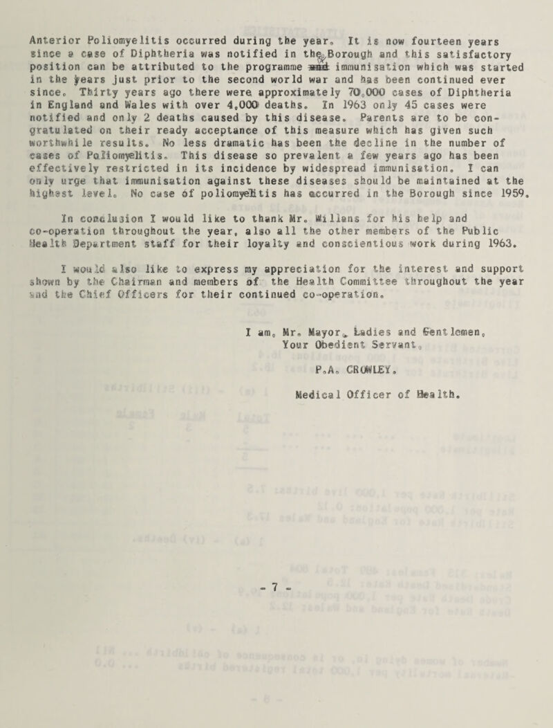 Anterior Poliomyelitis occurred during the year. It is now fourteen years since a case of Diphtheria was notified in the^Borough and this satisfactory position can be attributed to the programme immunisation which was started in the ^ears just prior to the second world war and has been continued ever since. Thirty years ago there were approximately 70,000 cases of Diphtheria in England and Wales with over 4,000 deaths. In 1963 only 45 cases were notified and only 2 deaths caused by this disease. Parents are to be con¬ gratulated on their ready acceptance of this measure which has given such worthwhile results. No less dramatic has been the decline in the number of cases of Poliomyelitis. This disease so prevalent, a few years ago has been effectively restricted in its incidence by widespread immunisation. I can only urge, that immunisation against these diseases should be maintained at the highest level. No case of poliomyelitis has occurred in the Borough since 1959. In conclusion I would like to thank Mr, Millans for his help and co-operation throughout the year, also all the other members of the Public Health Department staff for their loyalty and conscientious work during 1963. I would also like to express my appreciation for the interest and support shown by the Chairman and members of the Health Committee throughout the year viid the Chief Officers for their continued co-operation. I am0 Mr, Mayor^ Ladies and Gentlemen, Your Obedient Servant, P.Ao CROWLEY. Medical Officer of Health.