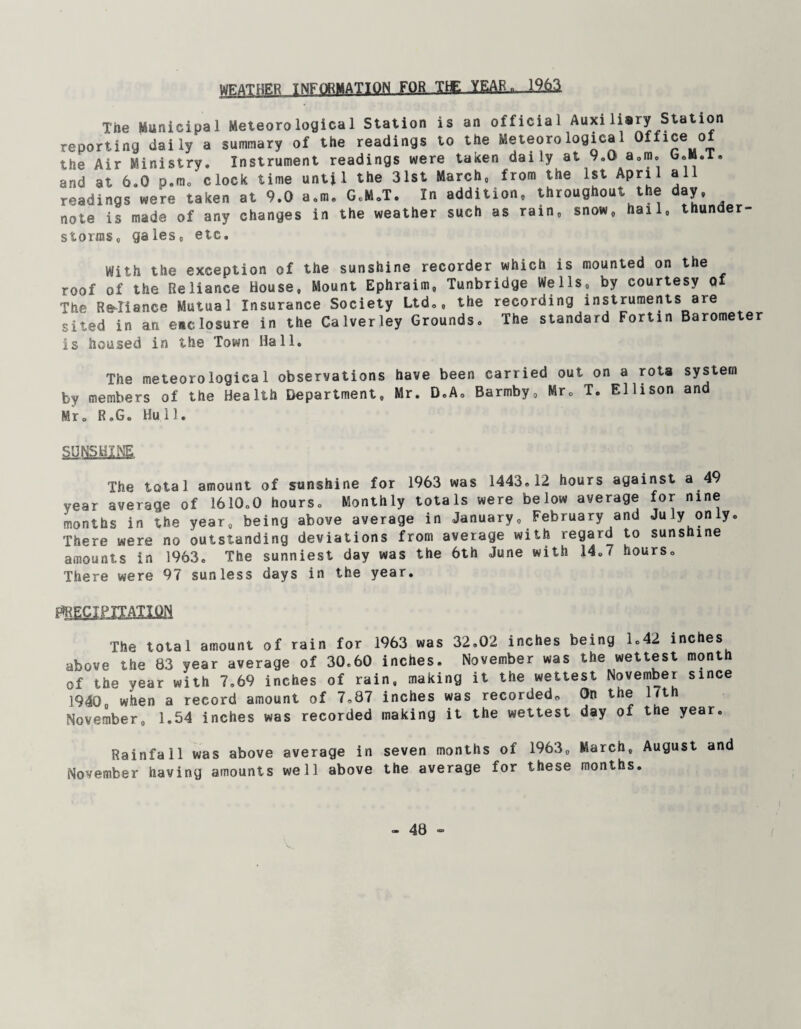 WEATHER INFORMATION FOR TIE YEAR. 1963 The Municipal Meteorological Station is an official Auxiliary Station reporting daily a summary of the readings to the Meteorological Office of the Air Ministry. Instrument readings were taken daily at 9.0 a,m. and at 6.0 p.m. clock time until the 31st March, from the 1st April a readings were taken at 9.0 a.m. G.M.T. In addition, throughout the day, note is made of any changes in the weather such as rain, snow, hail, thun er storms, gales, etc. With the exception of the sunshine recorder which is mounted on the roof of the Reliance House, Mount Ephraim, Tunbridge Wells, by courtesy of The Reliance Mutual Insurance Society Ltd., the recording instruments are sited in an enclosure in the Calverley Grounds. The standard Fortin Barometer is housed in the Town Hall. The meteorological observations have been carried out on a rota system by members of the Health Department, Mr. D.A. Barmby, Mr. T. Ellison and Mr. R.G. Hull. SUNSHINE The total amount of sunshine for 1963 was 1443.12 hours against a 49 year average of 1610.0 hours. Monthly totals were below average for nine months in the year, being above average in January, February an u y on y. There were no outstanding deviations from average with regard to suns me amounts in 1963. The sunniest day was the 6th June with 14.7 hours. There were 97 sunless days in the year. ^ECIPJTATIilN The total amount of rain for 1963 was 32.02 inches being 1.42 inches above the 83 year average of 30.60 inches. November was the wettest month of the year with 7,69 inches of rain, making it the wettest November since 1940. when a record amount of 7,87 inches was recorded,, On the 17th November, 1.54 inches was recorded making it the wettest day of the year. Rainfall was above average in seven months of 1963, March, August and November having amounts well above the average for these months.