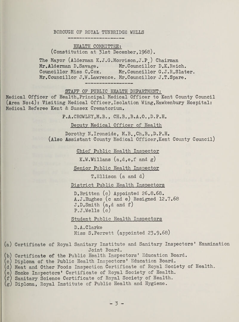 HEALTH COMMITTEE: (Constitution at 31st December,1968). The Mayor (Alderman K.J.G.Morrison,J.P,) Chairman Mr.Alderman D.Savage. Mr.Councillor D.K.Reich. Councillor Miss C.Cox. Mr.Councillor G.J.R.Slater. Mr.Councillor J.W.Lawrence. Mr.Councillor J.T.Spare. STAFF OF PUBLIC HEALTH DEPARTMENT: Medical Officer of Health,Principal Medical Officer to Kent County Council (Area No:4): Visiting Medical Officer,Isolation Wing,Hawkenbury Hospital: Medical Referee Kent & Sussex Crematorium. P.A.CROWLEY,M.B., CH.B.,B.A.O.,D.P.H. Deputy Medical Officer of Health Dorothy N.Ironside, M.B.,Ch.B.,D.P.H. (Also Assistant County Medical Officer,Kent County Council) Chief Public Health Inspector K.W.Willans (a,d,e,f and g) Senior Public Health Inspector T.Ellison (a and d) District Public Health Inspectors D.Britten (c) Appointed 26.8.68. A.J.Hughes (c and e) Resigned 12.7.68 J.D.Smith (a,d and f) P.JoWells (c) Student Public Health Inspectors D.A.Clarke Miss S.Perrett (appointed 23.9.68) (a) Certificate of Royal Sanitary Institute and Sanitary Inspectors' Examination Joint Board. (b) Certificate of the Public Health Inspectors' Education Board. (c) Diploma of the Public Health Inspectors' Education Board. (d) Meat and Other Foods Inspection Certificate of Royal Society of Health. (e) Smoke Inspectors' Certificate of Royal Society of Health. (f) Sanitary Science Certificate of Royal Society of Health. (g) Diploma, Royal Institute of Public Health and Hygiene.