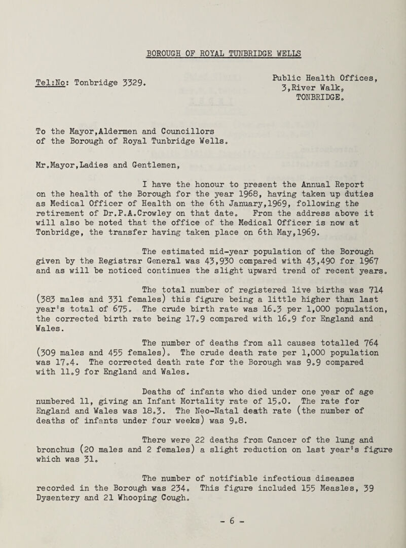 TelsNo; Tonbridge 3329 Public Health Offices, 3,River Walkp TONBRIDGE„ To the Mayor,Aldermen and Councillors of the Borough of Royal Tunbridge Wells, Mr,Mayor,Ladies and Gentlemen, I have the honour to present the Annual Report on the health of the Borough for the year 1968, having taken up duties as Medical Officer of Health on the 6th January,1969, following the retirement of Dr.PoA,Crowley on that date. From the address above it will also be noted that the office of the Medical Officer is now at Tonbridge, the transfer having taken place on 6th May,1969. The estimated mid-year population of the Borough given by the Registrar General was 43,930 compared with 43,490 for 1967 and as will be noticed continues the slight upward trend of recent years. The total number of registered live births was 714 (383 males and 331 females) this figure being a little higher than last year's total of 675° The crude birth rate was 16,3 per 1,000 population, the corrected birth rate being 17o9 compared with 16,9 for England and Wales. The number of deaths from all causes totalled 764 (309 males and 455 females). The crude death rate per 1,000 population was 17,4. The corrected death rate for the Borough was 9°9 compared with 11,9 for England and Wales. Deaths of infants who died under one year of age numbered 11, giving an Infant Mortality rate of 15,0. The rate for England and Wales was 18,3. The Neo-Natal death rate (the number of deaths of infants under four weeks) was 9°8. There were 22 deaths from Cancer of the lung and bronchus (20 males and 2 females) a slight reduction on last year's figure which was 31® The number of notifiable infectious diseases recorded in the Borough was 234® This figure included 155 Measles, 39 Dysentery and 21 Whooping Cough,