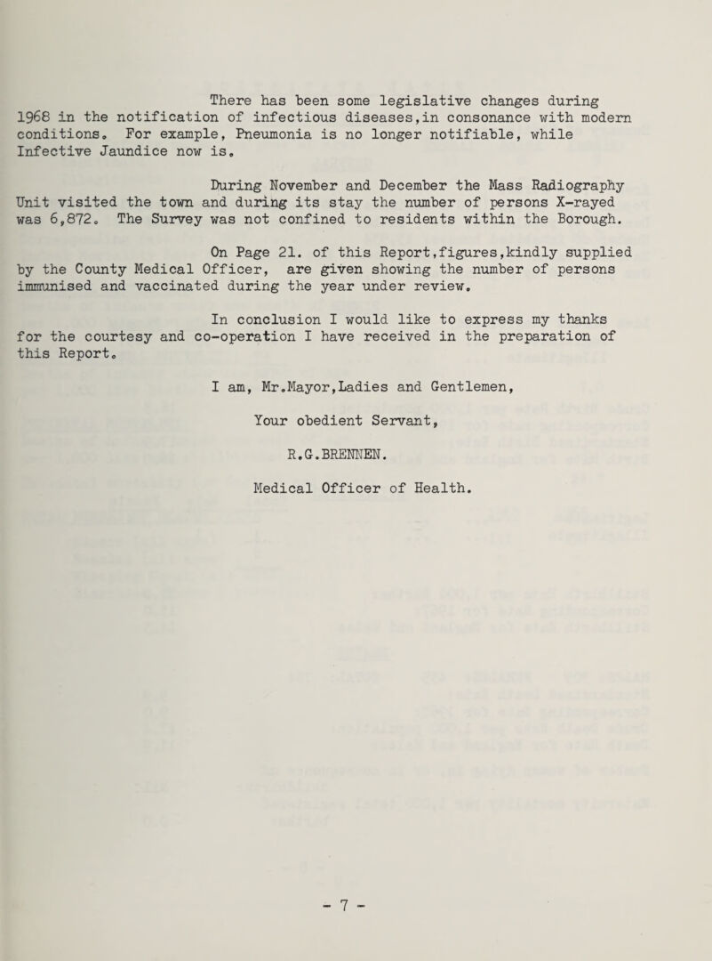 There has been some legislative changes during 1968 in the notification of infectious diseases,in consonance with modern conditions. For example, Pneumonia is no longer notifiable, while Infective Jaundice now is. During November and December the Mass Radiography- Unit visited the town and during its stay the number of persons X-rayed was 6,872, The Survey was not confined to residents within the Borough. On Page 21. of this Report,figures,kindly supplied by the County Medical Officer, are given showing the number of persons immunised and vaccinated during the year under review. In conclusion I would like to express my thanks for the courtesy and co-operation I have received in the preparation of this Report. I am, Mr.Mayor,Ladies and Gentlemen, Your obedient Servant, R.G.BRENNEN. Medical Officer of Health.