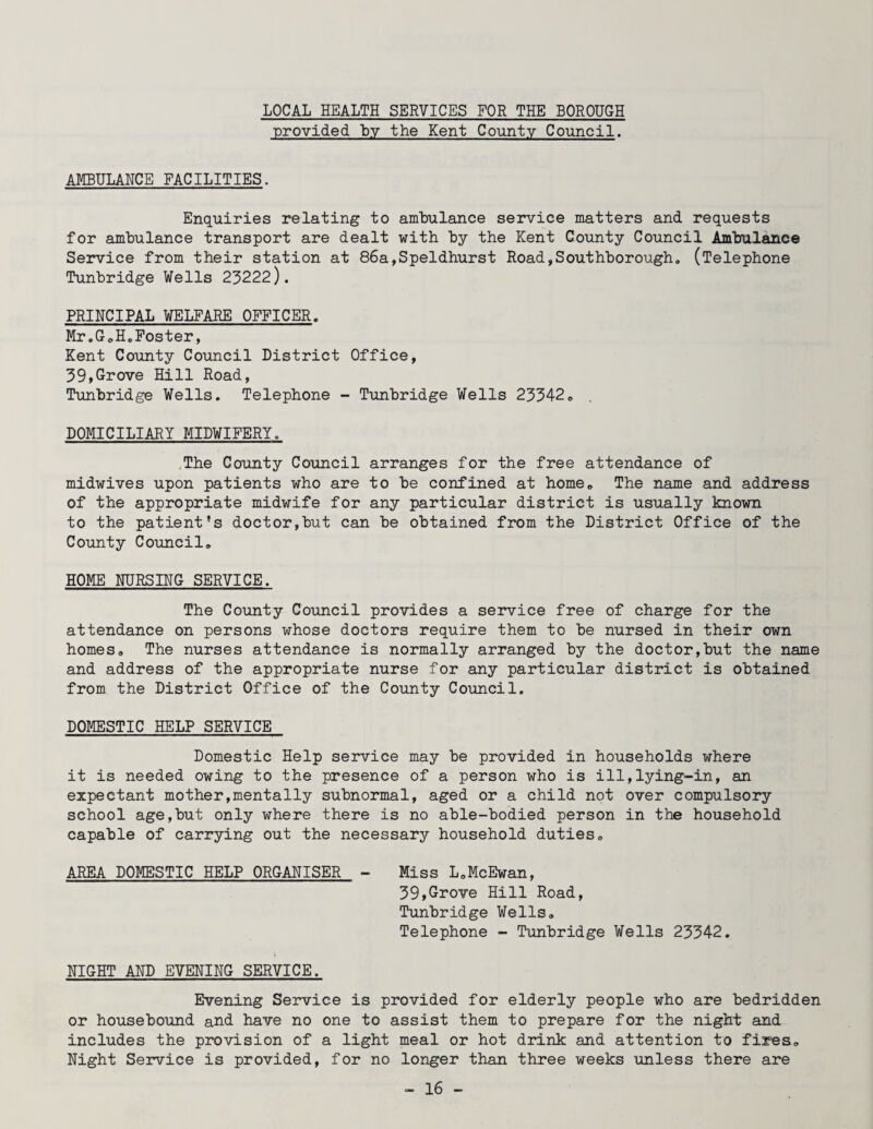 LOCAL HEALTH SERVICES FOR THE BOROUGH provided by the Kent County Council. AMBULANCE FACILITIES. Enquiries relating to ambulance service matters and requests for ambulance transport are dealt with by the Kent County Council Ambulance Service from their station at 86a,Speldhurst Road,Southborough. (Telephone Tunbridge Wells 23222). PRINCIPAL WELFARE OFFICER. Mr.G.H.Foster, Kent County Council District Office, 39,Grove Hill Road, Tunbridge Wells. Telephone - Tunbridge Wells 23342. DOMICILIARY MIDWIFERY. The County Council arranges for the free attendance of midwives upon patients who are to be confined at home. The name and address of the appropriate midwife for any particular district is usually known to the patient's doctor,but can be obtained from the District Office of the County Council. HOME NURSING SERVICE. The County Council provides a service free of charge for the attendance on persons whose doctors require them to be nursed in their own homes. The nurses attendance is normally arranged by the doctor,but the name and address of the appropriate nurse for any particular district is obtained from the District Office of the County Council. DOMESTIC HELP SERVICE Domestic Help service may be provided in households where it is needed owing to the presence of a person who is ill,lying-in, an expectant mother,mentally subnormal, aged or a child not over compulsory school age,but only where there is no able-bodied person in the household capable of carrying out the necessary household duties. AREA DOMESTIC HELP ORGANISER - Miss L.McEwan, 39,Grove Hill Road, Tunbridge Wells. Telephone - Tunbridge Wells 23342. NIGHT AND EVENING SERVICE. Evening Service is provided for elderly people who are bedridden or housebound and have no one to assist them to prepare for the night and includes the provision of a light meal or hot drink and attention to fires. Night Service is provided, for no longer than three weeks unless there are