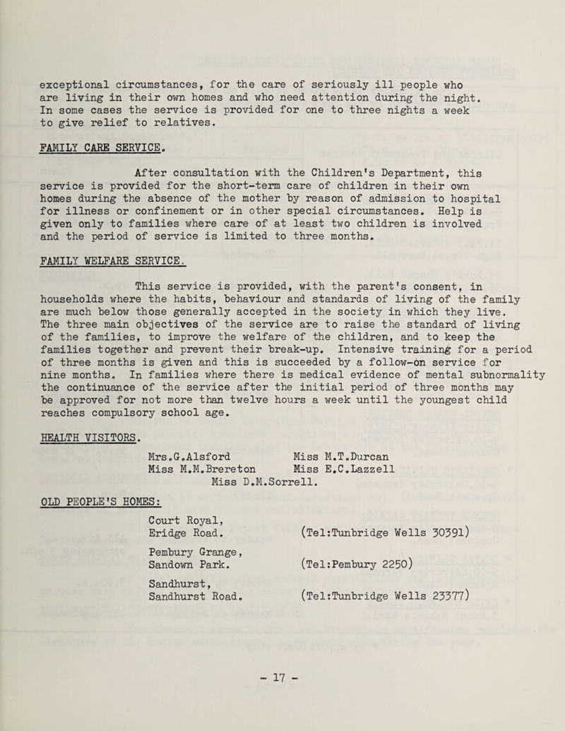 exceptional circumstances, for the care of seriously ill people who are living in their own homes and who need attention during the night. In some cases the service is provided for one to three nights a week to give relief to relatives. FAMILY CARE SERVICE. After consultation with the Children's Department, this service is provided for the short-term care of children in their own homes during the absence of the mother by reason of admission to hospital for illness or confinement or in other special circumstances. Help is given only to families where care of at least two children is involved and the period of service is limited to three months. FAMILY WELFARE SERVICE. This service is provided, with the parent's consent, in households where the habits, behaviour and standards of living of the family are much below those generally accepted in the society in which they live. The three main objectives of the service are to raise the standard of living of the families, to improve the welfare of the children, and to keep the families together and prevent their break-up. Intensive training for a period of three months is given and this is succeeded by a follow-on service for nine months. In families where there is medical evidence of mental subnormality the continuance of the service after the initial period of three months may be approved for not more than twelve hours a week until the youngest child reaches compulsory school age. HEALTH VISITORS. Mrs.G.Alsford Miss M.T.Durcan Miss M.M.Brereton Miss E.C.Lazzell Miss D.M.Sorrell. OLD PEOPLE'S HOMES: Court Royal, Eridge Road. Pembury Grange, Sandown Park. Sandhurst, Sandhurst Road. (Tel:Tunbridge Wells 3039l) (Tel:Pembury 2250) (Tel:Tunbridge Wells 23377)
