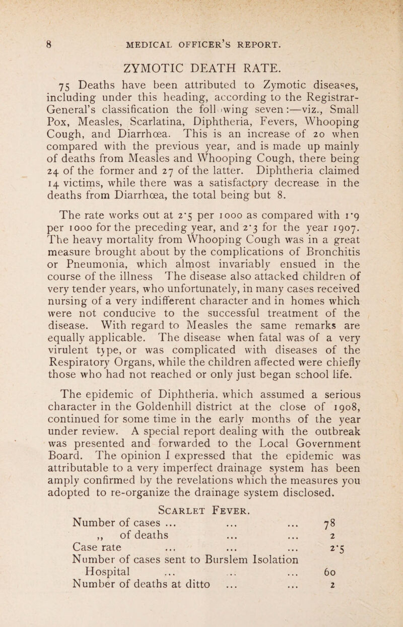 ZYMOTIC DEATH RATE. 75 Deaths have been attributed to Zymotic diseases, including under this heading, according to the Registrar- General’s classification the foil >wing seven:—viz., Small Pox, Measles, Scarlatina, Diphtheria, Fevers, Whooping Cough, and Diarrhoea. This is an increase of 20 when compared with the previous year, and is made up mainly of deaths from Measles and Whooping Cough, there being 24. of the former and 27 of the latter. Diphtheria claimed 14 victims, while there was a satisfactory decrease in the deaths from Diarrhoea, the total being but 8. The rate works out at 2*5 per 1000 as compared with 1*9 per 1000 for the preceding year, and 2*3 for the year 1907. The heavy mortality from Whooping Cough was in a great measure brought about by the complications of Bronchitis or Pneumonia, which almost invariably ensued in the course of the illness The disease also attacked children of very tender years, who unfortunately, in many cases received nursing of a very indifferent character and in homes which were not conducive to the successful treatment of the disease. With regard to Measles the same remarks are equally applicable. The disease when fatal was of a very virulent type, or was complicated with diseases of the Respiratory Organs, while the children affected were chiefly those who had not reached or only just began school life. The epidemic of Diphtheria, which assumed a serious character in the Goldenhill district at the close of 1908, continued for some time in the early months of the year under review. A special report dealing with the outbreak was presented and forwarded to the Local Government Board. The opinion I expressed that the epidemic was attributable to a very imperfect drainage system has been amply confirmed by the revelations which the measures you adopted to re-organize the drainage system disclosed. Scarlet Fever. Number of cases ... ... ... 78 ,, of deaths ... ... 2 Case rate ... ... ... 2*5 Number of cases sent to Burslem Isolation Hospital ... .. ... 60 Number of deaths at ditto ... ... 2