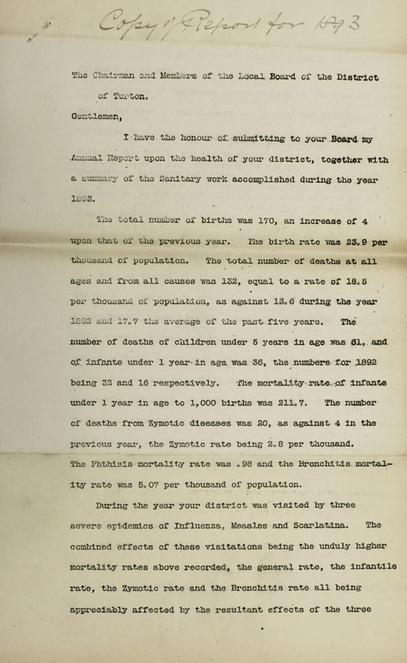 of Tux-ton. Gentlemen, I • have the Ixonour of. suhmi tting to your Board my Annual P.eport upon tko health or your district,, together with a summary of fixe Sanitary worlt accomplished during the year 1893. 1no total number ox' births was 170, an increase or 4 upon that ox' the previous year. The birth rate was 23„ 9 per thousand ox population. The total number of deaths at all ages and from all causes was 132, equal to a rate of 18e 5 • * per thousand, of population, as against 13.6 during the year 1692 and i?«7 the average of the past five years. The number of deaths of children under 5 years In age was 01,. and o.f. infants under 1 year- in age was 36, the numbers far 1892 being 32 and 16 respectively. The mortality rate -.of Infants under 1 year in age to 1,000 births was 2110 7. The number of deaths from Zymotic diseases was 20, as against 4 in the previous year, the Zymotic rate being 2„ 8 per thousand. The Phthisis--mortality rate was „ 98 and the Bronchitis mortal¬ ity rate was 5.07 per thousand of population. During the year your district was visited by three severe epidemics of Influenza, Measles and Scarlatina. The combined effects of these visitations being the unduly higher mortality rates above recorded, the general rate, the infantile rate, the Zymotic rate and the Bronchitis rate all being appreciably affected by the resultant effects of the three