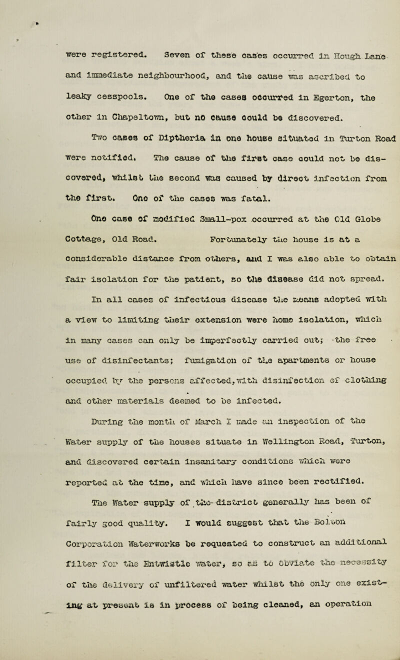 •were registered. Seven of these cases occurred In Hough Lane and immediate neighbourhood, and the cause was ascribed to leaky cesspools. One of the cases occurred in Egerton, the other in Chapeltown, but no cause could be discovered. Two oases of Diptheria in one house situated in Turton Road were notified. The cause of the first caso could not be dis¬ covered^ whilBt the second was caused by direct infection from, the first. Ono of the cases was fatal. On© case of modified Small-pox occurred at the Old Globe Cottage, Old Road. Fortunately the liouse is at a considerable distance from others, and I was also able to obtain fair isolation for the patient, so the disease did not spread. In all cases of infectious disease the moons adopted with a view to limiting their extension were homo Isolation, which in many cases can only be imperfectly carried out; the free use of disinfectants; fumigation of tl.e apartments or house occupied by the persons affected,with disinfection of clothing and other materials deemed to be infected. During the month of March I made an inspection of the Water supply of the houses situate in Wellington Road, Turton, and discovered certain insanitary conditions which were reported at the tine, and which have since been rectified. The Water supply of .the- district generally lias been of fairly good quality. X would suggest that the Bolooii Corporation Waterworks be requested to construct an additional filter for the Entwistle water* so as to Obviate the necessity of the delivery of unfiltered water whilst the only one exist¬ ing at present is in process of being cleaned, an operation