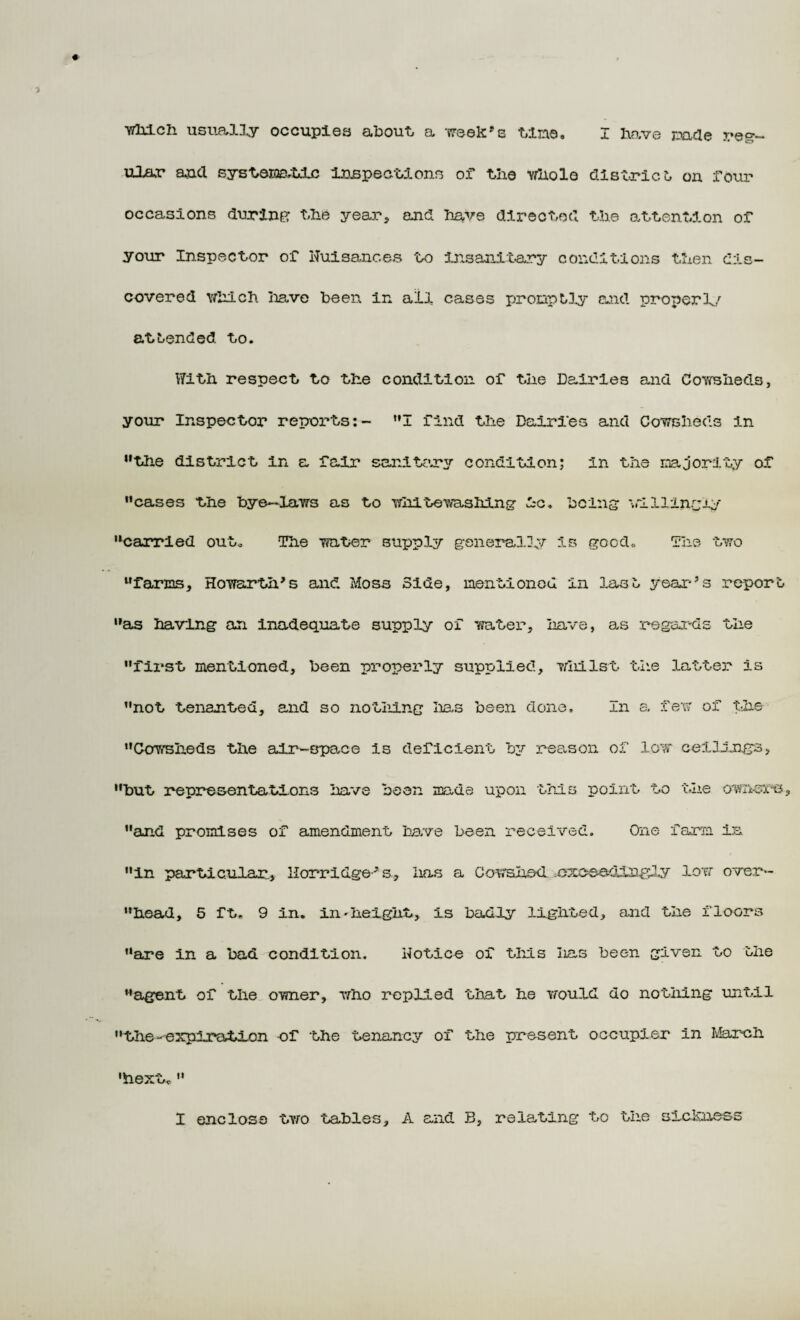 wliictt usually occupies about, a week's Une, I have made reg¬ ular arc! systeio&tic inspections of the whole district, on four occasions during the year, and have directed the attention of your Inspector of Nuisances to insanitary conditions then dis¬ covered which have been in all cases promptly and properl/ attended to. With respect to the condition of the Dairies and Cowsheds, your Inspector reports:- I find the Dairies and Cowsheds in 11 the district in a fair sanitary condition; in the majority of cases the bye—laws as to white washing ic. being willingly carried out. The water supply generally is good. The two farms, Howarhh’s and Moss Side, mentioned in last year’s report as having an inadequate supply of water, have, as regards the first mentioned, been properly supplied, whilst the latter is not tenanted, and so nothing lias been done. In a few of the Cowsheds the air-space is deficient by reason of low ceilings, but representations have been mads upon this point to the own-are, and promises of amendment have been received. One farm in in particular, l-Iorridge-’s, has a Cowshed, exceedingly 3.ow over- head, 5 ft. 9 in. in'height, is badly lighted, and the floors are in a bad condition. Notice of this lias been given to the agent of the owner, who replied that he would do nothing until the-expiration of the tenancy of the present occupier in March 'hextc  I enclose two tables, A and B, relating to the sickness