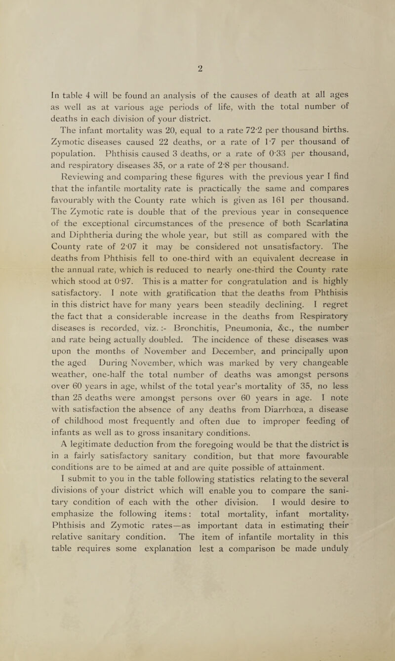 In table 4 will be found an analysis of the causes of death at all ages as well as at various age periods of life, with the total number of deaths in each division of your district. The infant mortality was 20, equal to a rate 72’2 per thousand births. Zymotic diseases caused 22 deaths, or a rate of T7 per thousand of population. Phthisis caused 3 deaths, or a rate of 0 33 per thousand, and respiratory diseases 35, or a rate of 2*8 per thousand. Reviewing and comparing these figures with the previous year I find that the infantile mortality rate is practically the same and compares favourably with the County rate which is given as 161 per thousand. The Zymotic rate is double that of the previous year in consequence of the exceptional circumstances of the presence of both Scarlatina and Diphtheria during the whole year, but still as compared with the County rate of 2 07 it may be considered not unsatisfactory. The deaths from Phthisis fell to one-third with an equivalent decrease in the annual rate, which is reduced to nearly one-third the County rate which stood at 097. This is a matter for congratulation and is highly satisfactory. I note with gratification that the deaths from Phthisis in this district have for many years been steadily declining. I regret the fact that a considerable increase in the deaths from Respiratory diseases is recorded, viz. Bronchitis, Pneumonia, &c., the number and rate being actually doubled. The incidence of these diseases was upon the months of November and December, and principally upon the aged During November, which was marked by very changeable weather, one-half the total number of deaths was amongst persons over 60 years in age, whilst of the total year’s mortality of 35, no less than 25 deaths were amongst persons over 60 years in age. I note with satisfaction the absence of any deaths from Diarrhoea, a disease of childhood most frequently and often due to improper feeding of infants as well as to gross insanitary conditions. A legitimate deduction from the foregoing would be that the district is in a fairly satisfactory sanitary condition, but that more favourable conditions are to be aimed at and are quite possible of attainment. I submit to you in the table following statistics relating to the several divisions of your district which will enable you to compare the sani¬ tary condition of each with the other division. I would desire to emphasize the following items: total mortality, infant mortality? Phthisis and Zymotic rates—as important data in estimating their relative sanitary condition. The item of infantile mortality in this table requires some explanation lest a comparison be made unduly