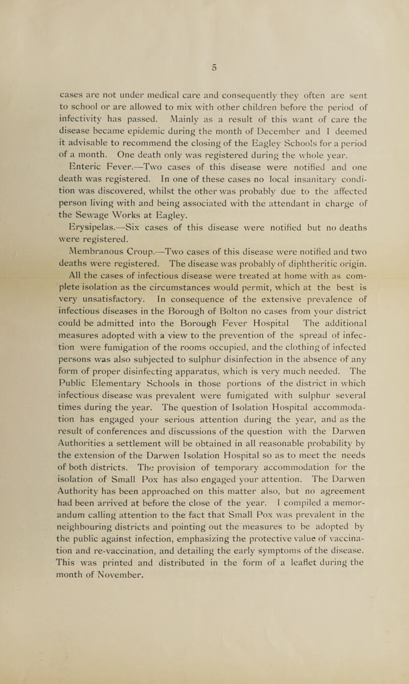 cases are not under medical care and consequently they often are sent to school or are allowed to mix with other children before the period of infectivity has passed. Mainly as a result of this want of care the disease became epidemic during the month of December and 1 deemed it advisable to recommend the closing of the Eagley Schools for a period of a month. One death only was registered during the whole year. Enteric Fever.—Two cases of this disease were notified and one death was registered. In one of these cases no local insanitary condi¬ tion was discovered, whilst the other was probably due to the affected person living with and being associated with the attendant in charge of the Sewage Works at Eagley. Erysipelas.—Six cases of this disease were notified but no deaths were registered. Membranous Croup.—Two cases of this disease were notified and two deaths were registered. The disease was probably of diphtheritic origin. All the cases of infectious disease were treated at home with as com¬ plete isolation as the circumstances would permit, which at the best is very unsatisfactory. In consequence of the extensive prevalence of infectious diseases in the Borough of Bolton no cases from your district could be admitted into the Borough Fever Hospital The additional measures adopted with a view to the prevention of the spread of infec¬ tion were fumigation of the rooms occupied, and the clothing of infected persons was also subjected to sulphur disinfection in the absence of any form of proper disinfecting apparatus, which is very much needed. The Public Elementary Schools in those portions of the district in which infectious disease was prevalent were fumigated with sulphur several times during the year. The question of Isolation Hospital accommoda¬ tion has engaged your serious attention during the year, and as the result of conferences and discussions of the question with the Darwen Authorities a settlement will be obtained in all reasonable probability by the extension of the Darwen Isolation Hospital so as to meet the needs of both districts. The provision of temporary accommodation for the isolation of Small Pox has also engaged your attention. The Darwen Authority has been approached on this matter also, but no agreement had been arrived at before the close of the year. I compiled a memor¬ andum calling attention to the fact that Small Pox was prevalent in the neighbouring districts and pointing out the measures to be adopted by the public against infection, emphasizing the protective value of vaccina¬ tion and re-vaccination, and detailing the early symptoms of the disease. This was printed and distributed in the form of a leaflet during the month of November.