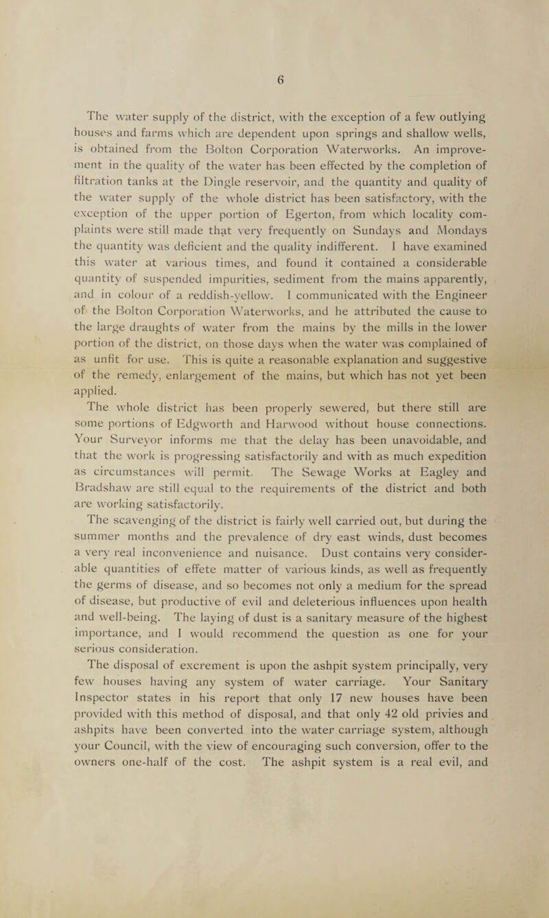 The water supply of the district, with the exception of a few outlying houses and farms which are dependent upon springs and shallow wells, is obtained from the Bolton Corporation Waterworks. An improve¬ ment in the quality of the water has been effected by the completion of filtration tanks at the Dingle reservoir, and the quantity and quality of the water supply of the whole district has been satisfactory, with the exception of the upper portion of Egerton, from which locality com¬ plaints were still made that very frequently on Sundays and Mondays the quantity was deficient and the quality indifferent. I have examined this water at various times, and found it contained a considerable quantity of suspended impurities, sediment from the mains apparently, and in colour of a reddish-yellow. I communicated with the Engineer of the Bolton Corporation Waterworks, and he attributed the cause to the large draughts of water from the mains by the mills in the lower portion of the district, on those days when the water was complained of as unfit for use. This is quite a reasonable explanation and suggestive of the remedy, enlargement of the mains, but which has not yet been applied. The whole district has been properly sewered, but there still are some portions of Edgworth and Harwood without house connections. Your Surveyor informs me that the delay has been unavoidable, and that the work is progressing satisfactorily and with as much expedition as circumstances will permit. The Sewage Works at Eagley and Bradshaw are still equal to the requirements of the district and both are working satisfactorily. The scavenging of the district is fairly well carried out, but during the summer months and the prevalence of dry east winds, dust becomes a very real inconvenience and nuisance. Dust contains very consider¬ able quantities of effete matter of various kinds, as well as frequently the germs of disease, and so becomes not only a medium for the spread of disease, but productive of evil and deleterious influences upon health and well-being. The laying of dust is a sanitary measure of the highest importance, and I would recommend the question as one for your serious consideration. The disposal of excrement is upon the ashpit system principally, very few houses having any system of water carriage. Your Sanitary Inspector states in his report that only 17 new houses have been provided with this method of disposal, and that only 42 old privies and ashpits have been converted into the water carriage system, although your Council, with the view of encouraging such conversion, offer to the owners one-half of the cost. The ashpit system is a real evil, and