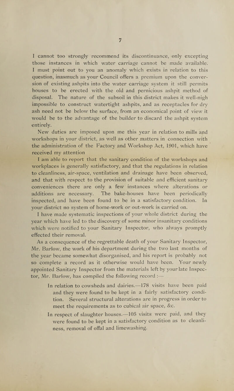 I cannot too strongly recommend its discontinuance, only excepting those instances in which water carriage cannot be made available. I must point out to you an anomaly which exists in relation to this question, inasmuch as your Council offers a premium upon the conver¬ sion of existing ashpits into the water carriage system it still permits houses to be erected with the old and pernicious ashpit method of disposal. The nature of the subsoil in this district makes it well-nigh impossible to construct watertight ashpits, and as receptacles for dry ash need not be below the surface, from an economical point of view it would be to the advantage of the builder to discard the ashpit system entirely. New duties are imposed upon me this year in relation to mills and workshops in your district, as well as other matters in connection with the administration of the Factory and Workshop Act, 1901, which have received my attention I am able to report that the sanitary condition of the workshops and workplaces is generally satisfactory, and that the regulations in relation to cleanliness, air-space, ventilation and drainage have been observed, and that with respect to the provision of suitable and efficient sanitary conveniences there are only a few instances where alterations or additions are necessary. The bake-houses have been periodically inspected, and have been found to be in a satisfactory condition. In your district no system of home-work or out-work is carried on. I have made systematic inspections of your whole district during the year which have led to the discovery of some minor insanitary conditions which were notified to your Sanitary Inspector, who always promptly effected their removal. As a consequence of the regrettable death of your Sanitary Inspector, Mr. Barlow, the work of his department during the two last months of the year became somewhat disorganised, and his report is probably not so complete a record as it otherwise would have been. Your newly appointed Sanitary Inspector from the materials left by your late Inspec¬ tor, Mr. Barlow, has compiled the following record :— In relation to cowsheds and dairies.—178 visits have been paid and they were found to be kept in a fairly satisfactory condi¬ tion. Several structural alterations are in progress in order to meet the requirements as to cubical air space, &c. In respect of slaughter houses.—105 visits were paid, and they were found to be kept in a satisfactory condition as to cleanli¬ ness, removal of offal and limewashing.