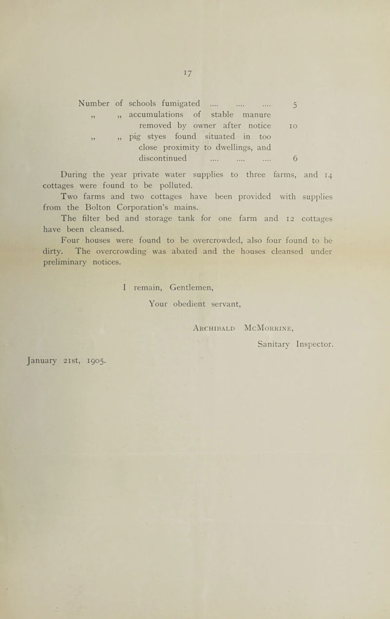 Number of schools fumigated .... .... .... 5 ,, ,, accumulations of stable manure removed by owner after notice 10 ,, ,, pig styes found situated in too close proximity to dwellings, and discontinued .... .... .... 6 During the year private water supplies to three farms, and 14 cottages were found to be polluted. Two farms and two cottages have been provided with supplies from the Bolton Corporation’s mains. The filter bed and storage tank for one farm and 12 cottages have been cleansed. Four houses were found to be overcrowded, also four found to be dirty. The overcrowding was abated and the houses cleansed under preliminary notices. I remain, Gentlemen, Your obedient servant, Archibald McMorrine, Sanitary Inspector.