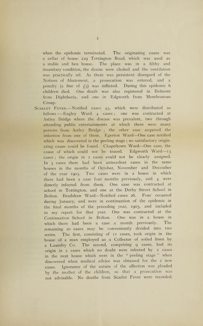 when the epidemic terminated. The originating cause was a cellar of house 229 Tottington Road, which was used as a stable and hen house. The place was in a filthy and insanitary condition, the drains were choked and the ventilation was practically nil. As there was persistent disregard of the Notices of Abatement, a prosecution was entered, and a penalty (a fine of £5) was inflicted. During this epidemic 6 children died. One death was also registered in Belmont from Diphtheria, and one in Edgworth from Membranous Croup. Scarlet Fever.—Notified cases 45, which were distributed as follows :—Eagley Ward 4 cases ; one was contracted at Astley Bridge where the disease was prevalent, two through attending public entertainments at which there were many persons from Astley Bridge ; the other case acquired the infection from one of these. Egerton Ward—One case notified which was discovered in the peeling stage ; no satisfactory origin¬ ating cause could be found. Chapeltown Ward—One case, the cause of which could not be traced. Edgworth Ward—13 cases ; the origin in 2 cases could not be clearly assigned. In 3 cases there had been antecedent cases in the same houses in the months of October, November and December of the year 1905. Two cases were in a house in which there had been a case four months previously, and 4 were directly infected from them. One case was contracted at school in Tottington, and one at the Derby Street School in Bolton. Bradshaw Ward—Notified cases 26. Four occurred during January, and were in continuation of the epidemic in the final months of the preceding year, 1905, and included in my report for that year. One was contracted at the Continuation School in Bolton. One was in a house in which there had been a case a month previously. The remaining 20 cases may be conveniently divided into two series. The first, consisting of 11 cases, took origin in the house of a man employed as a Collector of soiled linen by a Laundry Co. The second, comprising 9 cases, had its origin in 2 cases which no doubt were infected by 2 cases in the next house which were in the “ peeling stage ” when discovered when medical advice was obtained for the 2 new cases. Ignorance of the nature of the affection was pleaded by the mother of the children, so that a prosecution was not advisable. No deaths from Scarlet Fever were recorded.