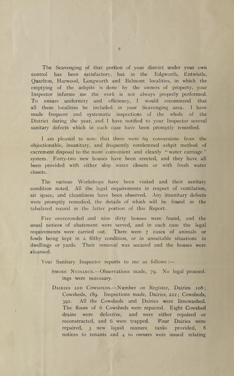 The Scavenging of that portion of your district under your own control has been satisfactory, but in the Edgworth, Entwistle, Quarlton, Harwood, Longworth and Belmont localities, in which the emptying of the ashpits is done by the owners of property, your Inspector informs me the work is not always properly performed. To ensure uniformity and efficiency, I would recommend that all these localities be included in your Scavenging area. I have made frequent and systematic inspections of the whole of the District during the year, and I have notified to your Inspector several sanitary defects which in each case have been promptly remedied. I am pleased to note that there were 6g conversions from the objectionable, insanitary, and frequently condemned ashpit method of excrement disposal to the more convenient and cleanly “ water carriage ” system. Forty-two new houses have been erected, and they have all been provided with either slop water closets or with fresh water closets. The various Workshops have been visited and their sanitary condition noted. All the legal requirements in respect of ventilation, air space, and cleanliness have been observed. i\.ny insanitary defects were promptly remedied, the details of which will be found in the tabulated record in the latter portion of this Report. Five overcrowded and nine dirty houses were found, and the usual notices of abatement were served, and in each case the legal requirements were carried out. There were 7 cases of animals or fowls being kept in a filthy condition, or in unsuitable situations in dwellings or yards. Their removal was secured and the houses were cleansed. Your Sanitary Inspector reports to me as follows :— Smoke Nuisance.—Observations made, 79. No legal proceed¬ ings were necessary. Dairies and Cowsheds.-—Number on Register, Dairies 108 ; Cowsheds, i8g. Inspections made. Dairies, 222 ; Cowsheds, 392. All the Cowsheds and Dairies were limewashed. The floors of 6 Cowsheds were repaired. Eight Cowshed drains were defective, and were either repaired or reconstructed, and 6 were trapped. Four Dairies were repaired, 3 new liquid manure tanks provided, 8 notices to tenants and 4 to owners were issued relating