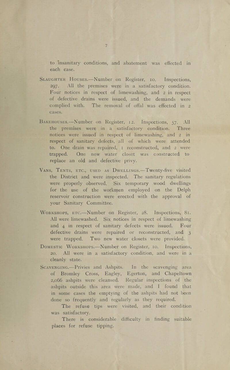 to insanitary conditions, and abatement was effected in each case. Slaughter Houses.—Number on Register, lo. Inspections, 297. All the premises were in a satisfactory condition. Four notices in respect of limewashing, and 2 in respect of defective drains were issued, and the demands were complied with. The removal of offal was effected in 2 cases. Bakehouses.—Number on Register, 12. Inspections, 57. All the premises were in a satisfactory condition. Three notices were issued in respect of limewashing, and 2 in respect of sanitary defects, all of which were attended to. One drain was repaired, i reconstructed, and 2 were trapped. One new water closet was constructed to replace an old and defective privy. Vans, Tents, etc., used as Dwellings.—Twenty-live visited the District and were inspected. The sanitary regulations were properly observed. Six temporary wood dwellings for the use of the worknaen employed on the Delph reservoir construction were erected with the approval of your Sanitary Committee. Workshops, etc.—Number on Register, 28. Inspections, 81. All were limewashed. Six notices in respect of limewashing and 4 in respect of sanitary defects were issued. Four defective drains were repaired or reconstructed, and 3 were trapped. Two new water closets were provided. Domestic Workshops.—Number on Register, 10. Inspections, 20. All were in a satisfactory condition, and were in a cleanly state. Scavenging.—Privies and Ashpits. In the scavenging area of Bromley Cross, Eagley, Egerton, and Chapeltown 2,066 ashpits were cleansed. Regular inspections of the ashpits outside this area were made, and I found that in some cases the emptying of the ashpits had not been done so frequently and regularly as they required. The refuse tips were visited, and their condition was satisfactory. There is considerable difficulty in finding suitable places for refuse tipping.