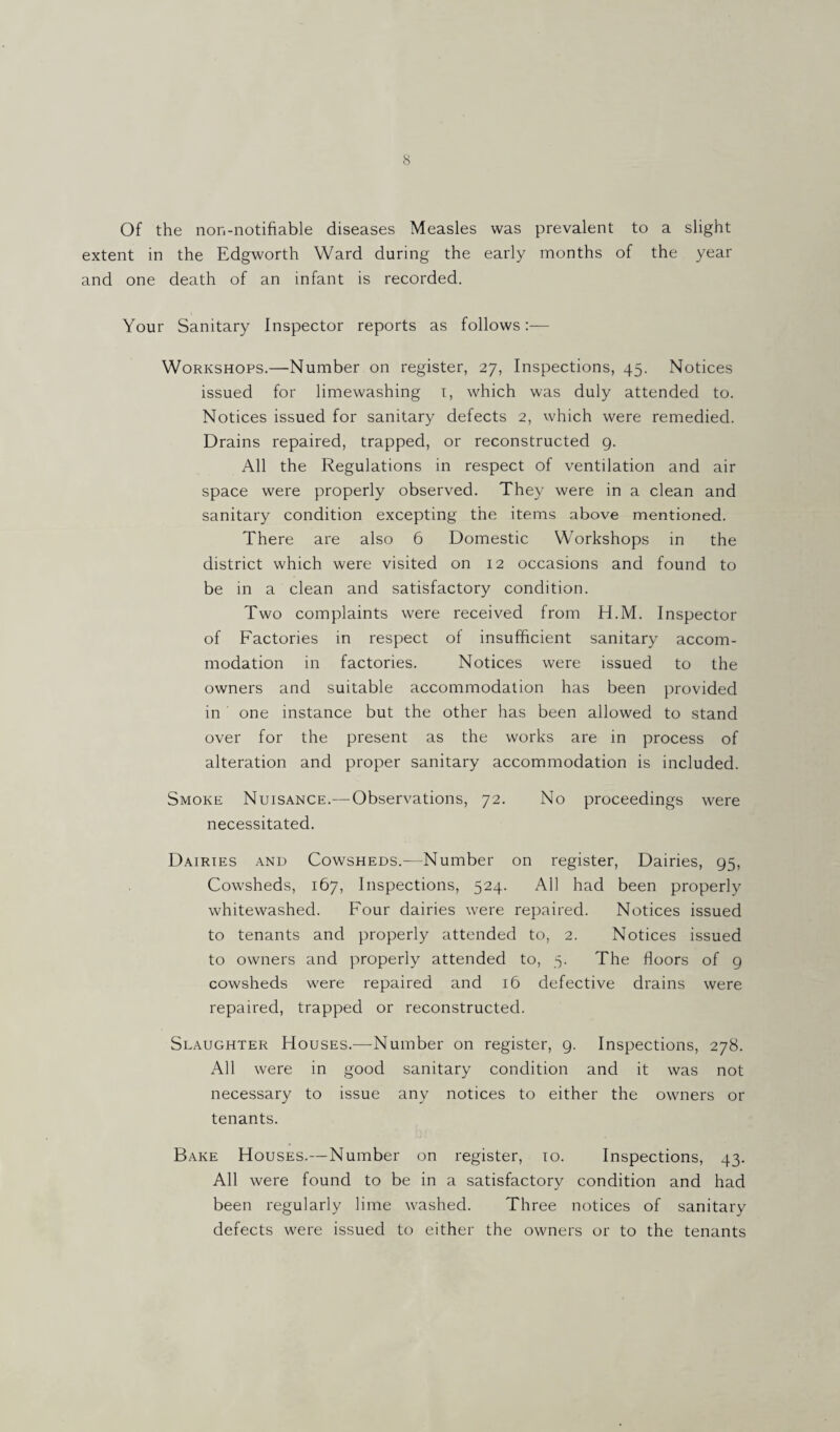 Of the non-notifiable diseases Measles was prevalent to a slight extent in the Edgworth Ward during the early months of the year and one death of an infant is recorded. Your Sanitary Inspector reports as follows:— Workshops.—Number on register, 27, Inspections, 45. Notices issued for limewashing 1, which was duly attended to. Notices issued for sanitary defects 2, which were remedied. Drains repaired, trapped, or reconstructed g. All the Regulations in respect of ventilation and air space were properly observed. They were in a clean and sanitary condition excepting the items above mentioned. There are also 6 Domestic Workshops in the district which were visited on 12 occasions and found to be in a clean and satisfactory condition. Two complaints were received from H.M. Inspector of Factories in respect ol insufficient sanitary accom¬ modation in factories. Notices were issued to the owners and suitable accommodation has been provided in one instance but the other has been allowed to stand over for the present as the works are in process of alteration and proper sanitary accommodation is included. Smoke Nuisance.— Observations, 72. No proceedings were necessitated. Dairies and Cowsheds.—Number on register, Dairies, 95, Cowsheds, 167, Inspections, 524. All had been properly whitewashed. Four dairies were repaired. Notices issued to tenants and properly attended to, 2. Notices issued to owners and properly attended to, 5. The floors of g cowsheds were repaired and 16 defective drains were repaired, trapped or reconstructed. Slaughter Houses.—Number on register, 9. Inspections, 278. All were in good sanitary condition and it was not necessary to issue any notices to either the owners or tenants. Bake Houses.—Number on register, 10. Inspections, 43. All were found to be in a satisfactory condition and had been regularly lime washed. Three notices of sanitary defects were issued to either the owners or to the tenants